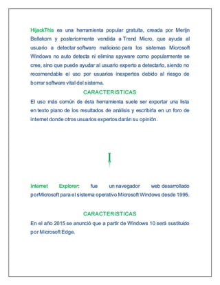 HijackThis es una herramienta popular gratuita, creada por Merijn
Bellekom y posteriormente vendida a Trend Micro, que ayuda al
usuario a detectar software malicioso para los sistemas Microsoft
Windows no auto detecta ni elimina spyware como popularmente se
cree, sino que puede ayudar al usuario experto a detectarlo, siendo no
recomendable el uso por usuarios inexpertos debido al riesgo de
borrar software vital del sistema.
CARACTERISTICAS
El uso más común de ésta herramienta suele ser exportar una lista
en texto plano de los resultados de análisis y escribirla en un foro de
internet donde otros usuarios expertos darán su opinión.
Internet Explorer: fue un navegador web desarrollado
porMicrosoft para el sistema operativo Microsoft Windows desde 1995.
CARACTERISTICAS
En el año 2015 se anunció que a partir de Windows 10 será sustituido
por Microsoft Edge.
 