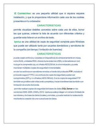 IE CookiesView: es una pequeña utilidad que ni siquiera requiere
instalación, y que te proporciona información cada una de las cookies
presentes en tu ordenador.
CARACTERISTICAS
permite visualizar detalles concretos sobre cada una de ellas, borrar
las que quieras, ordenar la lista de acuerdo con diferentes criterios y
guardar esta lista en un archivo de texto.
Iperius es una utilidad de copia de seguridad completa para Windows
que puede ser utilizado tanto por usuarios domésticos y servidores de
la compañía (sin tiempo / limitación de licencias)
CARACTERISTICAS
puede copiar archivos y carpetas en dispositivos de almacenamiento en masa,
como NAS, unidades RDX, discos duros externos USB y ordenadores en red.
Incluye la compresión zip, el cifrado AES256 bit, la sincronización y puede
mantener múltiples copias de seguridad incrementales.
enviar los archivos en servidores remotos a través del protocolo FTP, incluido el
protocolo seguro FTPS. Los archivos de copia de seguridad pueden ser
comprimidos (ZIP) y / o cifrados (AES 256 bit). Con la copia de seguridad FTP
también es posible subir sitios web completos y hacer transferencias también con
limitación de ancho de banda.
permite realizar copias de seguridad de bases de datos SQL Server en las
versiones 2000, 2005, 2008 y 2012. Iperius puede proteger un número ilimitado de
servidores y de base de datos locales y remotas, y puede realizar la restauración
mediante la creación de una nuevabase de datos.
 