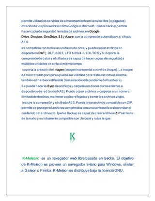permite utilizar los servicios de almacenamiento en la nube libre (o pagados)
ofrecido de los proveedores como Google o Microsoft. Iperius Backup permite
hacer copia de seguridad remotas de archivos en Google
Drive, Dropbox, OneDrive, S3 y Azure, con la compresión automática y el cifrado
AES.
es compatible con todas las unidades de cinta, y puede copiar archivos en
dispositivos DAT], DLT, SDLT, LTO 1/2/3/4 - LTO LTO 5 y 6. Soporta la
compresión de datos y el cifrado y es capaz de hacer copias de seguridada
múltiples unidades de cinta al mismo tiempo.
soporta la creación de Imagen (imagen incremental a nivel de bloque). La imagen
de disco creado por Iperius puede ser utilizada para restaurar todo el sistema,
también en hardware diferente (restauración independiente del hardware).
Se puede hacer la Sync de archivos y carpetas en discos duros externos o
dispositivos de red (como NAS). Puede copiar archivos y carpetas a un número
ilimitadode destinos, mantener copias reflejadas y borrar los archivos viejos.
incluye la compresión y el cifrado AES. Puede crear archivos compatible con ZIP,
permite de proteger el archivos comprimidos con una contraseña o sincronizar el
contenidodel archivozip. Iperius Backup es capaz de crear archivoa ZIP sin límite
de tamaño y es totalmente compatible con Unicode y rutas largas
K-Meleon: es un navegador web libre basado en Gecko. El objetivo
de K-Meleon es proveer un navegador liviano para Windows, similar
a Galeon o Firefox. K-Meleon se distribuye bajo la licencia GNU.
 