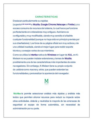 CARACTERISTICAS
Destacan particularmente su rapidez
(superior[cita requerida] a Mozilla, Google Chrome,Netscape o Firefox) y su
escaso consumo de recursos del sistema, lo cual hace que funcione
perfectamente en ordenadores muy antiguos. Asimismo es
configurable y muy modificable, siendo muy sencillo el añadirle
cualquier funcionalidad (aunque no haya sido en principio prevista por
sus diseñadores). Los foros de su página oficial son muy activos y de
una utilidad inusitada, siendo el mejor lugar para recibir soporte
técnico y consejos varios de sus miembros.
Como se utiliza la interfaz nativa de Windows en lugar de XUL, en K-
Meleon no se pueden instalar extensiones y temas de Mozilla,
posiblemente una de las características más importantes de estos
navegadores. Sin embargo, K-Meleon tiene su propio conjunto
de addons como macros y skins, que pueden extender las
funcionalidades y personalizar la apariencia del navegador.
McAfee le permite seleccionar análisis más rápidos y análisis más
lentos que permiten ahorrar recursos para reducir su impacto sobre
otras actividades. detecta y neutraliza la mayoría de las amenazas de
seguridad al equipo de forma automática, sin necesidad de
administración por su parte.
 