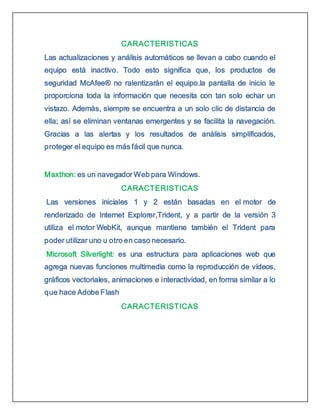 CARACTERISTICAS
Las actualizaciones y análisis automáticos se llevan a cabo cuando el
equipo está inactivo. Todo esto significa que, los productos de
seguridad McAfee® no ralentizarán el equipo.la pantalla de inicio le
proporciona toda la información que necesita con tan solo echar un
vistazo. Además, siempre se encuentra a un solo clic de distancia de
ella; así se eliminan ventanas emergentes y se facilita la navegación.
Gracias a las alertas y los resultados de análisis simplificados,
proteger el equipo es más fácil que nunca.
Maxthon: es un navegador Web para Windows.
CARACTERISTICAS
Las versiones iniciales 1 y 2 están basadas en el motor de
renderizado de Internet Explorer,Trident, y a partir de la versión 3
utiliza el motor WebKit, aunque mantiene también el Trident para
poder utilizar uno u otro en caso necesario.
Microsoft Silverlight: es una estructura para aplicaciones web que
agrega nuevas funciones multimedia como la reproducción de vídeos,
gráficos vectoriales, animaciones e interactividad, en forma similar a lo
que hace Adobe Flash
CARACTERISTICAS
 