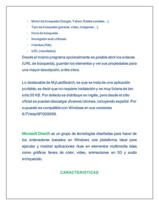 - Motor de búsqueda (Google, Yahoo, Redes sociales…).
- Tipo de búsqueda (general, video, imágenes…).
- Hora de búsqueda.
- Navegador web utilizado.
- Intentos (Hits).
- URL (resultados).
Desde el mismo programa opcionalmente es posible abrir los enlaces
(URL de búsqueda), guardar los elementos y ver sus propiedades para
una mayor descripción, entre otros.
Lo destacable de MyLastSearch, es que se trata de una aplicación
portable, es decir que no requiere instalación y es muy liviana de tan
sólo 55 KB. Por defecto se distribuye en inglés, pero desde el sitio
oficial se pueden descargar diversos idiomas, incluyendo español. Por
supuesto es compatible con Windows en sus versiones
8/7Vista/XP/2000/98.
Microsoft DirectX es un grupo de tecnologías diseñadas para hacer de
los ordenadores basados en Windows una plataforma ideal para
ejecutar y mostrar aplicaciones ricas en elementos multimedia tales
como gráficos llenos de color, video, animaciones en 3D y audio
enriquecido.
CARACTERISTICAS
 