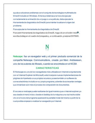 ayuda a solucionar problemas con el conjunto de tecnologías multimedia de
DirectX incluido en Windows. Si tieneproblemas a la hora de ejecutar
correctamente la animación de un juego o una película, debe ejecutar la
Herramienta de diagnóstico de DirectX para intentar localizar el origen del
problema.
Para ejecutar la Herramienta de diagnóstico de DirectX
Para abrir Herramienta de diagnóstico de DirectX, haga clic en el botón Inicio ,
escriba dxdiag en el cuadro de búsqueda y, a continuación, presione ENTRAR.
Netscape: fue un navegador web y el primer producto comercial de la
compañía Netscape Communications, creada por Marc Andreessen,
uno de los autores de Mosaic, cuando se encontraba en el NCSA
CARACTERISTICAS
El Netscape es uno de los navegadores más utilizados en Internet conjuntamente
con el Internet Explorer de Microsoft, este incorpora nuevas implementaciones de
páginas de hipertexto a sus propios recursos; poseetambién un software de
correoelectrónico incluido en su propio programa, además de acrecentar ventajas
que dinamizan aún más el proceso de composición de documentos.
El accesoa nestcape puede realizarse de igual manera que a Internet explorer ya
sea desde el menú inicio o desde el desktop de la máquinauna vez hecho doble
clic en el icono del programa aparecerá la pantalla inicial del mismo a partir de la
cual podrás empezar a realizar la navegación por Internet.
 