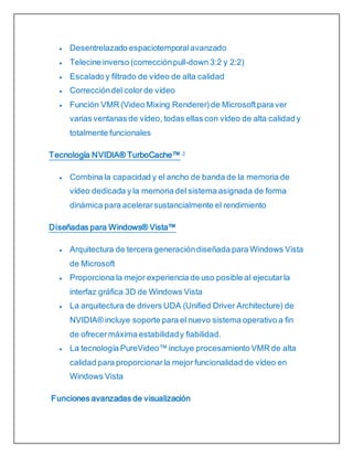  Desentrelazado espaciotemporalavanzado
 Telecine inverso (correcciónpull-down 3:2 y 2:2)
 Escalado y filtrado de vídeo de alta calidad
 Correccióndel colorde vídeo
 Función VMR (Video Mixing Renderer)de Microsoftpara ver
varias ventanas de vídeo, todas ellas con vídeo de alta calidad y
totalmente funcionales
Tecnología NVIDIA® TurboCache™ 2
 Combina la capacidad y el ancho de banda de la memoria de
vídeo dedicada y la memoria del sistema asignada de forma
dinámica para acelerarsustancialmente el rendimiento
Diseñadas para Windows® Vista™
 Arquitectura de tercera generacióndiseñada para Windows Vista
de Microsoft
 Proporciona la mejor experiencia de uso posible al ejecutarla
interfaz gráfica 3D de Windows Vista
 La arquitectura de drivers UDA (Unified Driver Architecture) de
NVIDIA® incluye soporte para el nuevo sistema operativo a fin
de ofrecermáxima estabilidady fiabilidad.
 La tecnología PureVideo™ incluye procesamiento VMR de alta
calidad para proporcionarla mejor funcionalidad de vídeo en
Windows Vista
Funciones avanzadas de visualización
 