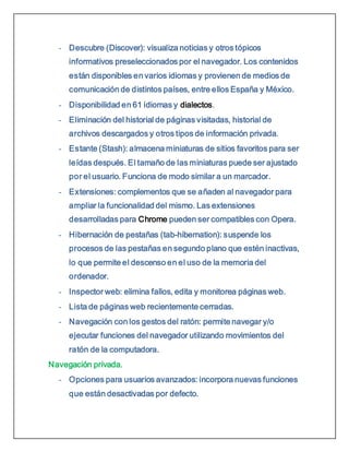 - Descubre (Discover): visualiza noticias y otros tópicos
informativos preseleccionados por el navegador. Los contenidos
están disponibles en varios idiomas y provienen de medios de
comunicación de distintos países, entre ellos España y México.
- Disponibilidad en 61 idiomas y dialectos.
- Eliminación del historial de páginas visitadas, historial de
archivos descargados y otros tipos de información privada.
- Estante (Stash): almacena miniaturas de sitios favoritos para ser
leídas después. El tamaño de las miniaturas puede ser ajustado
por el usuario. Funciona de modo similar a un marcador.
- Extensiones: complementos que se añaden al navegador para
ampliar la funcionalidad del mismo. Las extensiones
desarrolladas para Chrome pueden ser compatibles con Opera.
- Hibernación de pestañas (tab-hibernation): suspende los
procesos de las pestañas en segundo plano que estén inactivas,
lo que permite el descenso en el uso de la memoria del
ordenador.
- Inspector web: elimina fallos, edita y monitorea páginas web.
- Lista de páginas web recientemente cerradas.
- Navegación con los gestos del ratón: permite navegar y/o
ejecutar funciones del navegador utilizando movimientos del
ratón de la computadora.
Navegación privada.
- Opciones para usuarios avanzados: incorpora nuevas funciones
que están desactivadas por defecto.
 