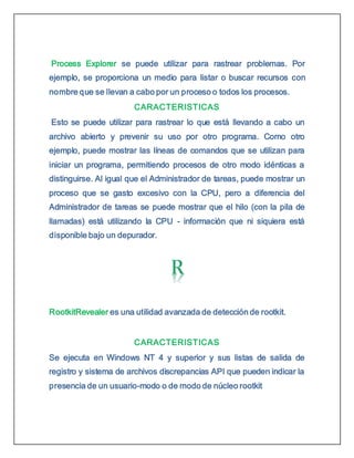 Process Explorer se puede utilizar para rastrear problemas. Por
ejemplo, se proporciona un medio para listar o buscar recursos con
nombre que se llevan a cabo por un proceso o todos los procesos.
CARACTERISTICAS
Esto se puede utilizar para rastrear lo que está llevando a cabo un
archivo abierto y prevenir su uso por otro programa. Como otro
ejemplo, puede mostrar las líneas de comandos que se utilizan para
iniciar un programa, permitiendo procesos de otro modo idénticas a
distinguirse. Al igual que el Administrador de tareas, puede mostrar un
proceso que se gasto excesivo con la CPU, pero a diferencia del
Administrador de tareas se puede mostrar que el hilo (con la pila de
llamadas) está utilizando la CPU - información que ni siquiera está
disponible bajo un depurador.
RootkitRevealer es una utilidad avanzada de detección de rootkit.
CARACTERISTICAS
Se ejecuta en Windows NT 4 y superior y sus listas de salida de
registro y sistema de archivos discrepancias API que pueden indicar la
presencia de un usuario-modo o de modo de núcleo rootkit
 