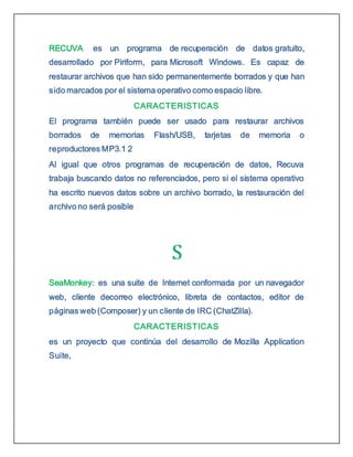 RECUVA es un programa de recuperación de datos gratuito,
desarrollado por Piriform, para Microsoft Windows. Es capaz de
restaurar archivos que han sido permanentemente borrados y que han
sido marcados por el sistema operativo como espacio libre.
CARACTERISTICAS
El programa también puede ser usado para restaurar archivos
borrados de memorias Flash/USB, tarjetas de memoria o
reproductores MP3.1 2
Al igual que otros programas de recuperación de datos, Recuva
trabaja buscando datos no referenciados, pero si el sistema operativo
ha escrito nuevos datos sobre un archivo borrado, la restauración del
archivo no será posible
SeaMonkey: es una suite de Internet conformada por un navegador
web, cliente decorreo electrónico, libreta de contactos, editor de
páginas web (Composer) y un cliente de IRC (ChatZilla).
CARACTERISTICAS
es un proyecto que continúa del desarrollo de Mozilla Application
Suite,
 