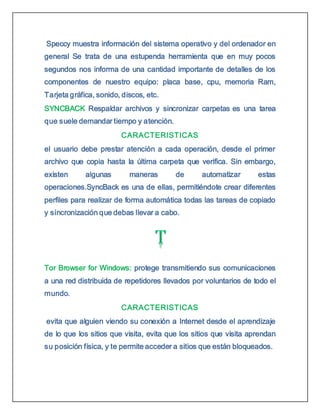 Speccy muestra información del sistema operativo y del ordenador en
general Se trata de una estupenda herramienta que en muy pocos
segundos nos informa de una cantidad importante de detalles de los
componentes de nuestro equipo: placa base, cpu, memoria Ram,
Tarjeta gráfica, sonido, discos, etc.
SYNCBACK Respaldar archivos y sincronizar carpetas es una tarea
que suele demandar tiempo y atención.
CARACTERISTICAS
el usuario debe prestar atención a cada operación, desde el primer
archivo que copia hasta la última carpeta que verifica. Sin embargo,
existen algunas maneras de automatizar estas
operaciones.SyncBack es una de ellas, permitiéndote crear diferentes
perfiles para realizar de forma automática todas las tareas de copiado
y sincronización que debas llevar a cabo.
Tor Browser for Windows: protege transmitiendo sus comunicaciones
a una red distribuida de repetidores llevados por voluntarios de todo el
mundo.
CARACTERISTICAS
evita que alguien viendo su conexión a Internet desde el aprendizaje
de lo que los sitios que visita, evita que los sitios que visita aprendan
su posición física, y te permite acceder a sitios que están bloqueados.
 