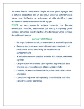 La nueva función denominada "Limpiar sistema" permite purgar todo
el software sospechoso con un solo clic, y Windows Defender ahora
forma parte del Centro de actividades, el sitio simplificado para
mantener el funcionamiento normal del equipo.
WINZIP es un compresor de archivos comercial que funciona
en Microsoft Windows, desarrollado por WinZip Computing (antes
conocido como Nico Mak Computing). Puede manejar varios formatos
de archivo adicionales.
CARACTERISTICAS
- Es un producto comercial con una versión de evaluación gratuita.
- Reduzca los tiempos de transmisión por correo electrónico, el
consumo de ancho de banda y las necesidades de
almacenamiento
- Realice instalaciones basadas en la red más rápidas y eficientes
con MSI
- Obligue automáticamente a usar la política de privacidad de la
empresa y gestione el acceso a los servicios de nube
- Controle los métodos de compresión y cifrado utilizados por los
empleados
- Cumpla los requisitos de seguridad y privacidad con una única
solución sencilla y económica
 