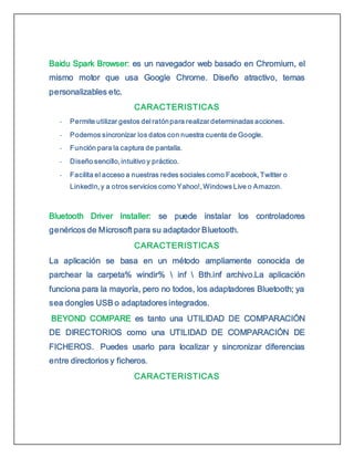 Baidu Spark Browser: es un navegador web basado en Chromium, el
mismo motor que usa Google Chrome. Diseño atractivo, temas
personalizables etc.
CARACTERISTICAS
- Permite utilizar gestos del ratónpara realizar determinadas acciones.
- Podemos sincronizar los datos con nuestra cuenta de Google.
- Función para la captura de pantalla.
- Diseño sencillo, intuitivo y práctico.
- Facilita el acceso a nuestras redes sociales como Facebook, Twitter o
LinkedIn, y a otros servicios como Yahoo!, Windows Live o Amazon.
Bluetooth Driver Installer: se puede instalar los controladores
genéricos de Microsoft para su adaptador Bluetooth.
CARACTERISTICAS
La aplicación se basa en un método ampliamente conocida de
parchear la carpeta% windir%  inf  Bth.inf archivo.La aplicación
funciona para la mayoría, pero no todos, los adaptadores Bluetooth; ya
sea dongles USB o adaptadores integrados.
BEYOND COMPARE es tanto una UTILIDAD DE COMPARACIÓN
DE DIRECTORIOS como una UTILIDAD DE COMPARACIÓN DE
FICHEROS. Puedes usarlo para localizar y sincronizar diferencias
entre directorios y ficheros.
CARACTERISTICAS
 