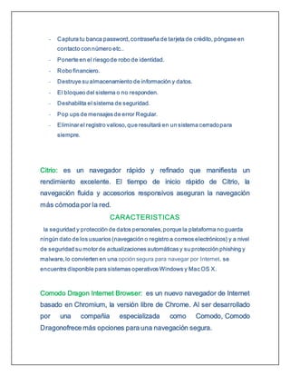 - Captura tu banca password, contraseña de tarjeta de crédito, póngase en
contacto con número etc..
- Ponerte en el riesgode robo de identidad.
- Robo financiero.
- Destruye su almacenamiento de información y datos.
- El bloqueo del sistema o no responden.
- Deshabilita el sistema de seguridad.
- Pop ups de mensajes de error Regular.
- Eliminar el registro valioso, que resultará en un sistema cerradopara
siempre.
Citrio: es un navegador rápido y refinado que manifiesta un
rendimiento excelente. El tiempo de inicio rápido de Citrio, la
navegación fluida y accesorios responsivos aseguran la navegación
más cómoda por la red.
CARACTERISTICAS
la seguridad y protección de datos personales, porque la plataforma no guarda
ningún dato de los usuarios (navegación o registro a correos electrónicos) y a nivel
de seguridad su motor de actualizaciones automáticas y su protección phishing y
malware, lo convierten en una opción segura para navegar por Internet. se
encuentra disponible para sistemas operativos Windows y Mac OS X.
Comodo Dragon Internet Browser: es un nuevo navegador de Internet
basado en Chromium, la versión libre de Chrome. Al ser desarrollado
por una compañia especializada como Comodo, Comodo
Dragonofrece más opciones para una navegación segura.
 