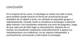 conclusión
En la mayoría de los casos, la estrategia se realiza con toda la clase,
pero también puede hacerse en forma de conversación grupal
alrededor de un objeto o tema, ser utilizada en pequeños grupos o
individualmente. Cuando recién se introduce la estrategia, el docente
debe orientar a los estudiantes mediante una serie de preguntas, luego
de que cada uno de ellos haga su interpretación. Después de un
tiempo, los estudiantes empezarán automáticamente a apoyar sus
interpretaciones con evidencias, sin ser siquiera interpelados, y
eventualmente comenzarán a internalizar la estrategia.
 