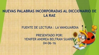 NUEVAS PALABRAS INCORPORADAS AL DICCIONARIO DE
LA RAE
FUENTE DE LECTURA : LA VANGUARDIA
PRESENTADO POR:
YENIFER ANDREA BELTRAN SUAREZ
04-06-16
 