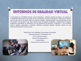 La tecnología de la Realidad Virtual, incluye hardware y software, permite sumergir a un usuario en
un ambiente tridimensional simulados por la computadora, de forma interactiva y autónoma en tiempo
real. De esta forma, se puede estar en entornos virtuales, tridimensionales, que previamente se han
"construido", que simulen o que sean réplica exacta de lugares existentes o simplemente en lugares
imaginarios permitiendo la interacción con los elementos allí ubicados, mediante el uso de lentes
cascos, guantes especiales y extrañas interfaces humanas intentan colocarlo dentro de una
experiencia parecida a la vida misma.
Clasificación de la Realidad Virtual según el hardware
Sistemas Desktop o Pantallas de VR
VR en segunda persona
Sistema de telepresencia
La telerobotica
Sistemas de inmersión de VR
 