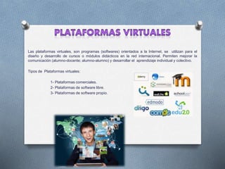 Las plataformas virtuales, son programas (softwares) orientados a la Internet, se utilizan para el
diseño y desarrollo de cursos o módulos didácticos en la red internacional. Permiten mejorar la
comunicación (alumno-docente; alumno-alumno) y desarrollar el aprendizaje individual y colectivo.
Tipos de Plataformas virtuales:
1- Plataformas comerciales.
2- Plataformas de software libre.
3- Plataformas de software propio.
 