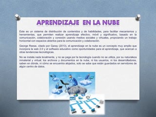 Este es un sistema de distribución de contenidos y de habilidades, para facilitar mecanismos y
herramientas, que permiten realizar aprendizaje efectivo, móvil y significativo, basado en la
comunicación, colaboración y conexión usando medios sociales y virtuales, propiciando un trabajo
horizontal con espacios abiertos para la comunicación y colaboración.
George Reese, citado por Garay (2013), el aprendizaje en la nube es un concepto muy amplio que
incorpora la web 2.0 y el software educativo como oportunidades para el aprendizaje, que acercan a
otras tendencias tecnológicas.
No se instala nada localmente, y no se paga por la tecnología cuando no se utiliza, por su naturaleza
inmaterial y virtual, los archivos y documentos en la nube, ni los usuarios, ni los desarrolladores,
saben en dónde, ni cómo se encuentra alojados, solo se sabe que están guardados en servidores de
algún centro de datos.
 
