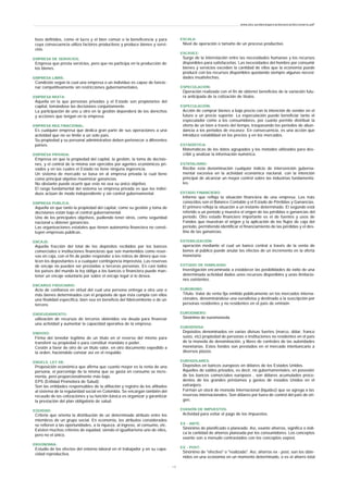 tivos definidos, como el lucro y el bien común o la beneficencia y para
cuya consecuencia utiliza factores productivos y produce bienes y servi-
cios.
EMPRESA DE SERVICIOS:
Empresa que presta servicios, pero que no participa en la producción de
los bienes.
EMPRESA LIBRE:
Condición según la cual una empresa o un individuo es capaz de funcio-
nar competitivamente sin restricciones gubernamentales.
EMPRESA MIXTA:
Aquella en la que personas privadas y el Estado son propietarios del
capital, tomándose las decisiones conjuntamente.
La participación de uno u otro en la gestión dependerá de los derechos
y acciones que tengan en la empresa.
EMPRESA MULTINACIONAL:
Es cualquier empresa que dedica gran parte de sus operaciones a una
actividad que no se limite a un solo país.
Su propiedad y su personal administrativo deben pertenecer a diferentes
países.
EMPRESA PRIVADA:
Empresa en que la propiedad del capital, la gestión, la toma de decisio-
nes, y el control de la misma son ejercidos por agentes económicos pri-
vados y en las cuales el Estado no tiene ninguna ingerencia.
Un sistema de mercado se basa en al empresa privada la cual tiene
como principal objetivo maximizar ganancias.
No obstante puede ocurrir que este no sea su único objetivo.
El rasgo fundamental del sistema se empresa privada es que los indivi-
duos actúan de modo independiente y sin control gubernamental.
EMPRESA PUBLICA:
Aquella en que tanto la propiedad del capital, como su gestión y toma de
decisiones están bajo el control gubernamental.
Uno de los principales objetivos, pudiendo tener otros, como seguridad
nacional u obtener ganancias.
Las organizaciones estatales que tienen autonomía financiera no consti-
tuyen empresas públicas.
ENCAJE:
Aquella fracción del total de los depósitos recibidos por los bancos
comerciales e instituciones financieras que son mantenidos como reser-
vas en caja, con el fin de poder responder a los retiros de dinero que rea-
licen los depositantes o a cualquier contingencia imprevista. Las reservas
de encaje no pueden ser prestadas a terceras personas. En casi todos
los países del mundo la ley obliga a los bancos o financiera puede man-
tener un encaje voluntario por sobre el encaje legal si lo desea.
ENCARGO FIDUCIARIO:
Acto de confianza en virtud del cual una persona entrega a otra uno o
más bienes determinados con el propósito de que ésta cumpla con ellos
una finalidad específica, bien sea en beneficio del fideicomitente o de un
tercero.
ENDEUDAMIENTO:
utilización de recursos de terceros obtenidos vía deuda para financiar
una actividad y aumentar la capacidad operativa de la empresa.
ENDOSO:
Firma del tenedor legítimo de un título en el reverso del mismo para
transferir su propiedad o para constituir mandato o poder.
Cesión a favor de otro de un título valor, en otro documento expedido a
la orden, haciéndolo constar así en el respaldo.
ENGELS, LEY DE:
Proposición económica que afirma que cuanto mayor es la renta de una
persona, el porcentaje de la misma que se gasta en consumo se incre-
menta, pero proporcionalmente más bajo.
EPS (Entidad Promotora de Salud):
Son las entidades responsables de la afiliación y registro de los afiliados
al sistema de la regularidad social en Colombia. Se encargan también del
recaudo de las cotizaciones y su función básica es organizar y garantizar
la prestación del plan obligatorio de salud.
EQUIDAD:
Criterio que orienta la distribución de un determinado atributo entre los
miembros de un grupo social. En economía, los atributos considerados
se refieren a las oportunidades, a la riqueza, al ingreso, al consumo, etc.
Existen muchos criterios de equidad, siendo el igualitarismo uno de ellos,
pero no el único.
ERGONOMIA:
Estudio de los efectos del entorno laboral en el trabajador y en su capa-
cidad reproductiva.
ESCALA:
Nivel de operación o tamaño de un proceso productivo.
ESCASEZ:
Surge de la interrelación entre las necesidades humanas y los recursos
disponibles para satisfacerlas. Las necesidades del hombre por consumir
bienes y servicios exceden la cantidad de ellos que la economía puede
producir con los recursos disponibles quedando siempre algunas necesi-
dades insatisfechas.
ESPECULACIÓN:
Operación realizada con el fin de obtener beneficios de la variación futu-
ra anticipada de la cotización de títulos.
ESPECULACIÓN:
Acción de comprar bienes a bajo precio con la intención de vender en el
futuro a un precio superior. La especulación puede beneficiar tanto el
especulador como a los consumidores, por cuanto permite distribuir la
oferta de un bien a través del tiempo, traspasando los periodos de abun-
dancia a los periodos de escasez. En consecuencia, es una acción que
introduce estabilidad en los precios y en los mercados.
ESTADÍSTICA:
Matemáticas de los datos agrupados y los métodos utilizados para des-
cribir y analizar la información numérica.
ESTATALISMO:
Recibe esta denominación cualquier indicio de intervención guberna-
mental excesiva en la actividad económica nacional, con la intención
principal de alcanzar un mayor control sobre las industrias fundamenta-
les.
ESTADO FINANCIERO:
Informe que refleja la situación financiera de una empresa. Los más
conocidos son el Balance Contable y el Estado de Pérdidas y Ganancias.
El primero refleja la situación a un instante determinado. El segundo está
referido a un periodo y muestra el origen de las pérdidas o ganancias del
periodo. Otro estado financiero importante es el de fuentes y usos de
Fondos que muestran el origen y la aplicación de los flujos de caja del
periodo, permitiendo identificar el financiamiento de las pérdidas y el des-
tino de las ganancias.
ESTERILIZACIÓN:
operación mediante el cual un banco central a través de la venta de
bonos al público puede anular los efectos de un incremento en la oferta
monetaria
ESTUDIO DE VIABILIDAD:
Investigación encaminada a establecer las posibilidades de éxito de una
determinada actividad dados unos recursos disponibles y unas limitacio-
nes existentes.
EUROBONO:
Título- Valor de renta fija emitido públicamente en los mercados interna-
cionales, denominándose una eurodivisa y destinado a la suscripción por
personas residentes y no residentes en el país de emisión.
EURODINERO:
Sinónimo de euromoneda.
EURODIVISA:
Depósitos denominados en varias divisas fuertes (marco, dólar, franco
suizo, etc) propiedad de personas o instituciones no residentes en el país
de la moneda de denominación, y libres de controles de las autoridades
monetarias. Estos fondos son prestados en el mercado interbancario a
diversos plazos.
EURODOLARES:
Depósitos en bancos europeos en dólares de los Estados Unidos.
Aquellos de saldos privados, es decir, no gubernamentales, en posesión
de los bancos comerciales europeos , son dólares acumulados proce-
dentes de los grandes préstamos y gastos de estados Unidos en el
extranjero.
Forman un stock de moneda Internacional (liquidez) que se agrega a las
reservas internacionales. Son dólares por fuera de control del país de ori-
gen.
EVASIÓN DE IMPUESTOS:
Actividad para evitar el pago de los impuestos.
EX - ANTE:
Sinónimo de planificado o planeado. Así, exante ahorros, significa o indi-
ca la cantidad de ahorros planeada por los consumidores. Los conceptos
exante son a menudo contrastados con los conceptos expost.
EX - POST:
Sinónimo de "efectivo" o "realizado". Así, ahorros ex - post, son los obte-
nidos en una economía en un momento determinado, o es el ahorro total
www.ehu.es/danielgarcia/docencia/diccionario.pdf
- 1 0 -
 