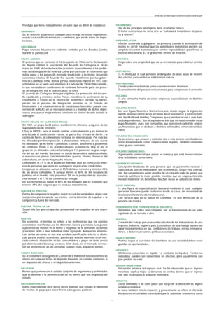 Prestigio que tiene, naturalmente, un valor, que es difícil de establecer.
GRAVAMEN:
Es un derecho aduanero o cualquier otro recargo de efecto equivalente,
sea de carácter fiscal, monetario o cambiario, que incide sobre las impor-
taciones.
GREENBACK:
Papel moneda fiduciario no redimible emitidos por los Estados Unidos
durante la guerra civil.
GRUPO ANDINO:
El proceso que se comenzó el 16 de agosto de 1966 con la Declaración
de Bogotá culminó la suscripción del Acuerdo de Cartagena el 26 de
mayo de 1969; dicha declaración se refería especialmente a los proble-
mas de la integración de América Latina y en particular al tratamiento que
debía darse a los países de mercado insuficiente y de menor desarrollo
económico relativo. El Acuerdo fue suscrito inicialmente por los gobier-
nos de Colombia, Chile, Bolivia y Perú; Venezuela ingresó en 1973 con-
virtiéndose en el sexto país miembro. En octubre de 1976 Chile conside-
ró que no estaba en condiciones de continuar formando parte del proce-
so de integración, por lo cual oficializó su retiro.
El acuerdo de Cartagena tiene por objetivos: La promoción del desarro-
llo equilibrado y armónico de los Países miembros; la aceleración de su
crecimiento a través de la integración económica; facilitar su partici-
pación en el proceso de integración previsto en el Tratado de
Montevideo, y el establecimiento de condiciones favorables para la con-
versión de la ALAC en un mercado común. La finalidad de dichos objeti-
vos es procurar un mejoramiento constante en el nivel de vida de toda la
subregión.
GRUPO DE LOS NO ALINEADOS (NOAL):
En 1961, un grupo de 25 países decidieron no alinearse a algunos de las
superpotencias de entonces:
USAy la URSS.- pero el mundo cambió aceleradamente y en menos de
una década el conflicto este - oeste, la guerra fría, el muro de Berlín y la
cortina de hierro, el colonialismo territorial se vinieron abajo. Por esto los
no alineados perdieron posición, y ahora andan en busca de una nueva
no alineación, ya no frente a potencias o países, sino frente a problemas
de conflictos, frente a los grandes bloques económicos. Hoy en día el
grupo de los alineados está conformado por 113 países en su gran mayo-
ría del sur del mundo. Naciones en vía de desarrollo o subdesarrollado,
o nuevos ricos países con interminables guerras tribales, herencia del
colonialismo, en donde hay mucha miseria.
Constituyen el 51 % de la población mundial, algo así como 2500 millo-
nes de personas que viven en su mayoría en precarias condiciones.
Los países no alineados suman el 43 % del área terrestre y tienen el 45%
de las áreas cultivables. Y aunque tienen el 86% de los recursos de
petróleo en el mundo, sólo poseen el 7% de la producción de la econo-
mía mundial y el 17% del consumo de energía.
En sus territorios se hallan el 44% de los bosques que es lo mismo que
tener el 44% del oxígeno que se produce naturalmente.
GUERRA DE PRECIOS:
Forma de competencia negativa según la cual los vendedores dejan caer
sus precios por debajo de sus costos, con la intención de expulsar a la
competencia fuera del mercado.
GUERRA, TEORIA DE LA:
Según ella, las guerras que dan prosperidad van seguidas de una depre-
sión.
GUSTOS:
En economía, el término se refiere a las preferencias que los agentes
económicos manifiestan por los diferentes bienes y servicios. Los gustos
o preferencias inciden en la forma y magnitud de la demanda de bienes
y servicios tanto a nivel individual como agregado. Aunque las preferen-
cias de las personas no son una variable cuantificable, ello no es obstá-
culo para el análisis económico, puesto que esta se expresan en el mer-
cado como la disposición de los consumidores a pagar un cierto precio
por determinados bienes y servicios. Vale decir,, en el mercado se reve-
lan las preferencias de las personas cuando estas adquieran bienes.
HABITO BANCARIO:
Es al costumbre de la gente de Conservar o mantener sus excedentes de
ahorro en cualquier forma de depósito bancario, en cuentas corrientes, o
en depósitos de ahorro, o en depósitos a término.
HACIENDA:
Bienes que pertenecen al estado; conjunto de organismos y actividades
que se destinan a la administración de los bienes que son propiedad del
estado.
HACIENDA PUBLICA:
Rama especializada de la teoría de las finanzas que estudia la obtención
de medios de pago para hacer frente a los gastos públicos.
HEDONISMO:
Uno de los principios sicológicos de la economía clásica.
El homo economicus no sería sino un "calculador instantáneo de place-
res y dolores".
HIPERINFLACIÓN:
Inflación acelerada o galopante; se presenta cuando la aceleración de
precios es de tal magnitud que las autoridades monetarias pierden por
completo el control monetario y se sienten imposibilitados para frenar el
proceso inflacionario. Es el grado más severo de inflación.
HIPOTECA:
Cargo sobre una propiedad que da un prestatario para cubrir un présta-
mo.
HISTERESIS:
Es el efecto por el cual periodos prolongados de altas tasas de desem-
pleo efectivo parecen hacer subir la tasa natural.
HISTORICISMO:
Estudio o doctrina fundada sobre consideraciones históricas.
El conocimiento del pasado sería esencial para comprender el presente.
HOLDING:
Es una compañía matriz de varias empresas especializadas en distintos
campos.
HOLDING BANKS:
Son una figura financiera Norteamericana, donde según la legislación
vigente pósenle control de las acciones de un solo banco; y parecen tam-
bién los Multibank Holding Companies que controlan a uno o más ban-
cos independientes,. Son el equivalente a lo que en nuestro medio es un
grupo financiero, pues son compañías que ejercen el control de empre-
sas financieras que se dedican a distintas actividades comerciales indus-
triales.
HOLDING MULTIBANCARIO:
Corporaciones que poseen y controlan dos o más bancos constituidos en
forma independiente como corporaciones legales, también conocidas
como grupos bancarios.
HOLDING UNIBANCARIO:
Organización comercial que posee un banco y que está involucrada en
otras actividades comerciales.
HOMBRE ECONOMICO:
Concepción idealizada de una persona que es puramente racional y
cuyas únicas fuerzas motivadoras son económicas. Según esta concep-
ción, los consumidores están dotados de un conjunto dado de gustos que
tratan de satisfacer lo mejor posible, mientras que los empresarios sólo
intentan maximizar los beneficios. Muchas veces se utilizan con ironía.
HOME BANKING:
Es una figura de especialización bancaria mediante la cual, cualquier
operación bancaria puede realizarse desde la casa, sin necesidad de
desplazarse hasta las oficinas bancarias .
Este servicio que ya se utiliza en Colombia, es una derivación de la
gerencia electrónica.
HONORARIOS POR TRANSFERENCIA (VALORES):
Honorarios que cobra una compañía por la transferencia de un valor
registrado de un tenedor a otro.
HUELGA:
Cesación del trabajo por un acuerdo colectivo de los trabajadores de una
empresa, industria, región o país. Los motivos de una huelga pueden ser
lograr mejoramientos en las condiciones de trabajo, en las remunera-
ciones, o deberes a razones políticas o sociales.
IGUALITARISMO:
Premisa según la cual todos los miembros de una sociedad deben tener
igualdad de oportunidades.
ILIQUIDEZ:
Difícilmente convertido en líquido. Lo contrario de liquidez. Fondos no
realizables pueden ser convertidos en efectivo, pero usualmente con
gran pérdida de valor.
ILUSION MONETARIA:
Percepción errónea del ingreso real. Se ha observado que el ingreso
monetario explica mejor la demanda de ciertos bienes que el ingreso
real. Ello es atribuido a la ilusión monetaria.
IMPACTO:
Efecto inmediato o de corto plazo que surge de la alteración de alguna
variable económica.
Se llama también "efecto impacto", y generalmente se refiere el efecto de
alteraciones en variables controladas por la autoridad económica como
www.ehu.es/danielgarcia/docencia/diccionario.pdf
- 1 3 -
 