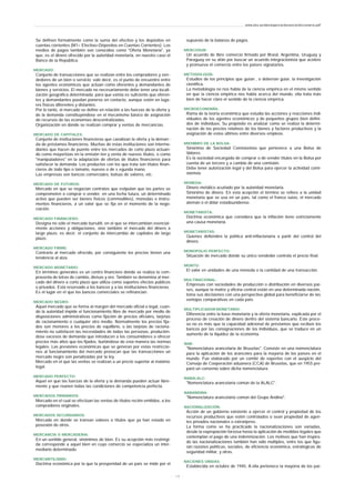 Se definen formalmente como la suma del efectivo y los depósitos en
cuentas corrientes (M1= Efectivo+Dépositos en Cuentas Corrientes). Los
medios de pagos también son conocidos como "Oferta Monetaria", ya
que, es el dinero ofrecido por la autoridad monetaria, en nuestro caso el
Banco de la República.
MERCADO:
Conjunto de transacciones que se realizan entre los compradores y ven-
dedores de un bien o servicio; vale decir, es el punto de encuentro entre
los agentes económicos que actúan como oferentes y demandantes de
bienes y servicios. El mercado no necesariamente debe tener una locali-
zación geográfica determinada; para que exista es suficiente que oferen-
tes y demandantes puedan ponerse en contacto, aunque estén en luga-
res físicos diferentes y distantes.
Por lo tanto, el mercado se define en relación a las fuerzas de la oferta y
de la demanda constituyéndose en el mecanismo básico de asignación
de recursos de las economías descentralizadas.
Organización en donde se realizan comprar y ventas de mercancías.
MERCADO DE CAPITALES:
Conjunto de instituciones financieras que canalizan la oferta y la deman -
da de préstamos financieros. Muchas de estas instituciones son interme-
diarios que hacen de puente entre los mercados de corto plazo actuan-
do como mayoristas en la emisión ten y venta de nuevos títulos, o como
"manipuladores" en la adaptación de ofertas de títulos financieros para
satisfacer la demanda. Los productos con los que trata son títulos finan-
cieros de todo tipo o tamaño, nuevos o de s egunda mano.
Las empresas son bancos comerciales, bolsas de valores, etc.
MERCADO DE FUTUROS:
Mercado en que se negocian contratos que estipulan que las partes se
comprometen a comprar o vender, en una fecha futura, un determinado
activo que pueden ser bienes físicos (commodities), monedas e instru-
mentos financieros, a un valor que se fija en el momento de la nego-
ciación.
MERCADO FINANCIERO:
Designa no sólo el mercado bursátil, en el que se intercambian esencial-
mente acciones y obligaciones, sino también el mercado del dinero a
largo plazo, es decir, el conjunto de intercambio de capitales de largo
plazo.
MERCADO FIRME:
Contrario al mercado ofrecido, por consiguiente los precios tienen una
tendencia al alza.
MERCADO MONETARIO:
En términos generales es un centro financiero donde se realiza la com-
praventa de letras de cambio, divisas y oro. También se denomina al mer-
cado del dinero a corto plazo que utiliza como soportes efectos públicos
o privados. Está reservado a los bancos y a las instituciones financieras.
Es el lugar en el que los bancos comerciales se refinancian.
MERCADO NEGRO:
Aquel mercado que se forma al margen del mercado oficial o legal, cuan-
do la autoridad impide el funcionamiento libre de mercado por medio de
disposiciones administrativas como fijación de precios oficiales, tarjetas
de racionamiento o cualquier otro medio. Normalmente los precios fija-
dos son menores a los precios de equilibrio, o las tarjetas de raciona-
miento no satisfacen las necesidades de todas las personas, producién-
dose excesos de demanda que introducen a los consumidores a ofrecer
precios más altos que los fijados, burlándose de esta manera las normas
legales. Las presiones económicas que se generan por estas restriccio-
nes al funcionamiento del mercado provocan que las transacciones un
mercado negro son penalizadas por la ley.
Mercado en el que las ventas se realizan a un precio superior al máximo
legal.
MERCADO PERFECTO:
Aquel en que las fuerzas de la oferta y la demanda pueden actuar libre-
mente y que reúnen todas las condiciones de competencia perfecta.
MERCADOS PRIMARIOS:
Mercado en el cual se efectúan las ventas de títulos recién emitidos, a los
compradores originales.
MERCADOS SECUNDARIOS:
Mercado en donde se transan valores o títulos que ya han estado en
posesión de otros.
MERCANCÍA O MERCADERIA:
En un sentido general, sinónimos de bien. Es su acepción más restringi-
da corresponde a aquel bien en cuyo comercio se especializa un inter-
mediario determinado.
MERCANTILISMO:
Doctrina económica por la que la prosperidad de un país se mide por el
supuesto de la balanza de pagos.
MERCOSUR:
Un acuerdo de libre comercio firmado por Brasil, Argentina, Uruguay y
Paraguay en su afán por buscar un acuerdo integracionista que acelere
y promueva el comercio entre los países signatarios.
METODOLOGÍA:
Estudios de los principios que guían , o deberían guiar, la investigación
científica.
La metodología no nos habla de la ciencia empírica en el mismo sentido
en que la ciencia empírica nos habla acerca del mundo, ella trata más
bien de hacer claro el sentido de la ciencia empírica.
MICROECONOMÍA:
Rama de la teoría económica que estudia las acciones y reacciones indi-
viduales de los agentes económicos y de pequeños grupos bien defini-
dos de individuos. Su propósito es analizar como se realiza la determi-
nación de los precios relativos de los bienes y factores productivos y la
asignación de estos últimos entre diversos empleos.
MIEMBRO DE LA BOLSA:
Sinónimo de Sociedad Comisionista que pertenece a una Bolsa de
Valores.
Es la sociedad encargada de comprar o de vender títulos en la Bolsa por
cuenta de un tercero y a cambio de una comisión.
Debe tener autorización legal y del Bolsa para ejercer la actividad comi-
sionista.
MONEDA:
Dinero metálico acuñado por la autoridad monetaria.
Sinónimo de dinero. En esta acepción el término se refiere a la unidad
monetaria que se usa en un país, tal como el franco suizo, el mercado
alemán o el dólar estadounidense.
MONETARISTA:
Doctrina económica que considera que la inflación tiene estrictamente
una causa monetaria.
MONETARISTAS:
Quienes defienden la política anti-inflacionaria a partir del control del
dinero.
MONOPOLIO PERFECTO:
Situación de mercado donde su único vendedor controla el precio final.
MONTO:
El valor en unidades de una moneda o la cantidad de una transacción.
MULTINACIONAL:
Empresas con sociedades de producción o distribución en diversos paí-
ses, aunque la matriz y oficina central están en una determinada nación,
toma sus decisiones con una perspectiva global para beneficiarse de las
ventajas comparativas en cada país.
MULTIPLICADOR MONETARIO:
Diferencia entre la base monetaria y la oferta monetaria, explicada por el
proceso de creación de dinero dentro del sistema bancario. Este proce-
so no es más que la capacidad adicional de préstamos que reciben los
bancos por las consignaciones de los individuos, que se traduce en un
aumento de la liquidez de la economía.
NAB:
"Nomenclatura arancelaria de Bruselas". Consiste en una nomenclatura
para la aplicación de los aranceles para la mayoría de los países en el
mundo. Fue elaborado por un comité de expertos con el auspicio del
Consejo de Cooperación aduanera (CCA) de Bruselas, que en 1955 pre-
paró un convenio sobre dicha nomenclatura.
NABALALC:
"Nomenclatura arancelaria común de la ALALC".
NABANDINA:
"Nomenclatura arancelaria común del Grupo Andino".
NACIONALIZACIÓN:
Acción de un gobierno existente a ejercer el control y propiedad de los
recursos productivos que estén controlados o sean propiedad de agen-
tes privados nacionales o extranjeros.
La forma como se ha practicado la nacionalizaciones son variadas,
desde la expropiación forzosa hasta la aplicación de medidas legales que
contemplan el pago de una indemnización. Los motivos que han inspira-
do las nacionalizaciones también han sido múltiples, entre los que figu-
ran razones políticas, sociales, de eficiencia económica, estratégicas de
seguridad militar, y otras.
NACIONES UNIDAS:
Establecida en octubre de 1945. A ella pertenece la mayoría de los paí-
www.ehu.es/danielgarcia/docencia/diccionario.pdf
- 1 9 -
 