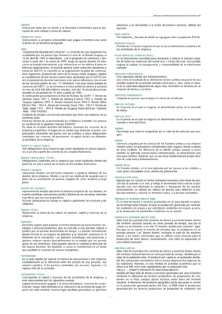 ORDEN:
Instrucción dada por un cliente a la Sociedad Comisionista para la eje-
cución de una compra o venta de valores.
ORDEN DE PAGO:
Instrucciones a un banco ordenándole que pague o transfiera una suma
d dinero de un beneficio designado.
OMC:
"Organización Mundial del Comercio". La creación de este organismo fue
respaldada por los países que firmaron el acta de la Ronda Uruguay el
15 de abril de 1994 en Marrakech , con el propósito de comenzar a fun-
cionar a partir del 1 de enero de 1995, luego de operar durante 45 años
como un tratado internacional, y de enfrascarse en los últimos 8 años en
intensas negociaciones, el acuerdo general sobre aranceles aduaneros y
comercio (GATT) se convirtió en la organización mundial del comercio.
Este organismo, producto del cierre de la octava ronda Uruguay, vigilará
el cumplimiento de las normas comerciales aprobadas por el GATTy ten-
drá el potestad de decretar sanciones a los países infractores con el voto
de las terceras partes de sus 117 miembros. Con este nuevo tratado de
comercio del GATT, se incrementará el intercambio de bienes y servicios
en más de US$ 200.000 millones anuales, más del 1% del producto bruto
mundial en un periodo de 10 años a partir de 1995.
A continuación presentaremos la lista de Rondas del GATT: 1. Ronda de
Ginebra Suiza 1947 2. Ronda de Annocy Francia 1949 3. Ronda de
Torquay Inglaterra 1951 4. Ronda Ginebra Suiza 1959 5. Ronda Dillon
EEUU 1960 - 1961 6. Ronda de Kennedy Suiza 1964 - 1967 7. Ronda de
Tokio Japón 1973 - 1979 8. Ronda de Uruguay Punta del Este / Ginebra
1986 - 1993 PASIVO:
Conjunto de deudas con terceras personas que tiene una empresa en un
momento dado.
Para los efectos de su presentación en el Balance Contable, los pasivos
se clasifican de la siguiente manera: PASIVO:
Se sitúa en la parte derecha del balance, presenta los recursos de la
empresa y específica el origen de los fondos que financian el activo. Los
principales elementos del pasivo son los créditos y otras obligaciones
contraidas, las r eservas, las provisiones, el capital social y las utilidades
(o pérdidas) de la empresa.
PASIVO A LARGO PLAZO:
Son obligaciones de la empresa que serán liquidadas en plazos superio-
res a un año a partir de la fecha de los estados financieros.
PASIVO CIRCULANTE TOTAL:
Obligaciones contraídas por la empresa que serán liquidadas dentro del
plazo de un año a contar de la fecha de los estados financieros.
PASIVO EXIGIBLE:
representa deudas con personas naturales o jurídicas distintas de los
dueños de la empresa. Restos a su vez se clasifican de acuerdo con el
plazo de su vencimiento en pasivos exigidos de corto, mediano y largo
plazo.
PASIVO NO EXIGIBLE:
representa las deudas que tiene la empresa respecto de sus dueños, en
cuanto constituye una persona jurídica distinta de las personas naturales
o jurídicas que son sus propietarios.
En esta clasificación se incluye el capital o patrimonio, las reservas y las
utilidades.
PASIVO TOTAL:
Representa la suma de los rubros de pasivos, capital y reservas de la
empresa.
PATENTE:
Derechos legales para explotar en forma exclusiva un nuevo invento, tec-
nología o proceso productivo, que se concede a una persona natural o
jurídica por un periodo determinado de tiempo. La patente normalmente
queda inscrita en un registro de patentes y su duración comienza en el
momento de la inscripción. Las patentes constituyen una protección a
quiénes realizan nuevos descubrimientos en la medida que les permite
gozar de sus beneficios. Ellas pueden afectar la cantidad y dirección de
los nuevos inventos. No obstante, a veces se transforman en un factor
que posibilita la creación de nuevos monopolios.
PATRIMONIO:
Es el valor líquido del total de los bienes de una persona o una empresa.
Contablemente es la diferencia entre los activos de una persona, sea
natural o jurídica. Y los pasivos contraídos son terceros. Equivale a la
riqueza neta de la sociedad.
PATRIMONIO TOTAL:
Corresponde al capital y reservas de los accionistas de la empresa, y
está representado por las siguientes cuentas:
capital efectivamente pagado a la fecha del balance; reservas de revalo-
rización; mayor valor obtenido en la colocació n de acciones de pago res-
pecto del valor nominal; reserva legal; pérdidas generadas en ejercicios
anteriores y no absorbidas a la fecha del balance (menos); utilidad del
ejercicio.
PER-CAPITA:
Por habitante _ Resulta de dividir un agregado entre la población TOTAL.
PERIODO FISCAL:
Periodo de 12 meses respecto al cual se da la información económica de
las actividades de la empresa.
PLAN UNICO DE CUENTAS (PUC):
Es un instrumento concebido para armonizar y unificar el sistema conta-
ble de todas las empresas del sector real, a través del cual, será posible
mejorar la calidad, la transparencia y comparabilidad de la información
contable.
PRECIOS CONSTANTES:
Esta expresión admite dos interpretaciones:
una, como el resultado de la eliminación de los cambios de precio de una
variable a partir de un período tomado como base y, otra, como el cálcu-
lo de la capacidad adquisitiva de algún valor monetario en términos de un
conjunto de bienes y servicios.
PRECIOS CORRIENTES:
Conjunto de precios que incluyen el efecto de la inflación.
PRECIO FUTURO:
Es el precio en el cual se negocia un determinado activo en el mercado
de futuro.
PRECIO SPOT:
Es el precio en el cual se negocia un determinado activo en el mercado
contado o mercado físico.
PRIMA:
Porcentaje que cobra el asegurador por el valor de los artículos que ase-
gura.
PRIME:
Intereses cargados por los bancos de los Estados Unidos a sus mejores
clientes sobre los préstamos considerados más seguros desde el punto
de vista crediticio. Se diferencia de la LIBOR, porque aunque a veces
también es aplicada transacciones interbancarias, es básicamente una
tasa para clientes. Además, que es una tasa establecida por propia deci-
sión de cada banco individualmente.
PRIME RATE:
En Estados Unidos, es la tasa aplicada por los bancos a los créditos a
corto plazo concedidos a los clientes de primera fila.
PRODUCCIÓN REAL:
Aquella que se calcula en forma monetaria tomando como base los pre-
cios de un período o un año, y refleja el incremento físico real de la pro-
ducción una vez eliminada la variación o fluctuación de los precios.
Generalmente, se utilizan los índices de precios para deflactar la pro-
ducción nominal y volverla en términos reales, o a precios constantes.
PRODUCTO INTERNO BRUTO (PIB):
Es el total de bienes y servicios producidos en un país durante un perio-
do de tiempo determinado. Incluye la producción generada por naciona-
les residentes en el país y por extranjeros residentes en el país, y exclu-
ye la producción de nacionales residentes en el exterior.
PRODUCTO INTERNO BRUTO (PIB):
Valor total de la producción corriente de bienes y servicios finales dentro
del territorio nacional durante un cierto período de tiempo, que por lo
común es un trimestre o un año. El término "producción corriente" signi-
fica que no se cuenta la reventa de artículos que se produjeron en un
período anterior. Los "bienes finales" excluyen el valor de las materias
primas y los bienes intermedios que se utilizan como insumos para la
producción de otros bienes. Generalmente, este valor es expresado en
una unidad monetaria.
PIB PER-CÁPITA:
Valor total de la producción corriente de bienes y servicios finales dentro
del territorio nacional durante un cierto período de tiempo, dividido por el
valor de la población total. El producto per cápita es un promedio alrede-
dor del cual pueden encontrarse más o menos dispersos los ingresos de
los habitantes. Además, es una medida de actividad económica que se
eleva si el PIB crece más rápidamente que la población total.
PIB p.c. = (PIB/PT) PRODUCTO NACIONALBRUTO:
Medida del flujo total de bienes y servicios generados por una economía
mediante la utilización de factores productivos de propietarios de resi-
dentes en el País, aunque dichos factores estén fuera del territorio
nacional. A diferencia del producto geográfico bruto que pone el acento
en la producción generada dentro del País, el PNB mide la producción
generada por los factores productivos de propiedad de residentes del
www.ehu.es/danielgarcia/docencia/diccionario.pdf
- 2 1 -
 