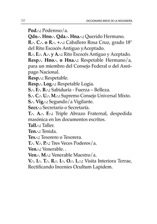 10 Diccionario breve de la masonería
	 Pod.·.: Poderoso/a.
	 Qdo.·. Hno.·. Qda.·. Hna.·.: Querido Hermano.
	 R.·. C.·. o R.·. +.·.: Caballero Rosa Cruz, grado 18º
del Rito Escocés Antiguo yAceptado.
	 R.·. E.·. A.·. y A.·.: Rito Escocés Antiguo y Aceptado.
	 Resp.·. Hno.·. o Hna.·.: Respetable Hermano/a,
para un miembro del Consejo Federal o del Areó-
pago Nacional.
	 Resp.·.: Respetable.
	 Resp.·. Log.·.: Respetable Logia.
	 S.·. F.·. B.·.: Sabiduría - Fuerza – Belleza.
	 S.·. C.·. U.·. M.·.: Supremo Consejo Universal Mixto.
	 S.·. Vig.·.: Segundo/a Vigilante.
	 Secr.·.: Secretario o Secretaría.
	 T.·. A.·. F.·.: Triple Abrazo Fraternal, despedida
masónica en los documentos escritos.
	 Tall.·.: Taller.
	 Ten.·.: Tenida.
	 Tes.·.: Tesorero o Tesorera.
	 T.·. V.·. P.·.: Tres Veces Poderos/a.
	 Ven.·.: Venerable. .
	 Ven.·. M.·.: Venerable Maestro/a.
	 V.·. I.·. T.·. R.·. I.·. O.·. L.·.: Visita Interiora Terrae,
Rectificando Incenies Ocultum Lapidem.
 