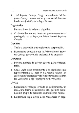 32 Diccionario breve de la masonería
3	 ...del Supremo Consejo. Cargo dependiente del Su-
premo Consejo que supervisa y controla el desarro-
llo de una Jurisdicción o Logia Pionera.
Dignatarios
1. 	 Persona investida de una dignidad.
2. 	 Cualquier hermano o hermana que ostente un car-
go elegido por su Logia, su Federación o el Supremo
Consejo.
Diploma
1. 	 Título o credencial que expide una corporación.
2. 	 Documento expedido por la Federación o el Supre-
mo Consejo que avala la titularidad de un grado.
Diputado
1. 	 Persona nombrada por un cuerpo para represen-
tarlo.
2. 	 Cada Logia elige anualmente dos diputados que
representarán a su logia en el Convento Federal. En
él sólo ellos tendrán el voto y de entre ellos saldrán
los Consejeros de la Federación y su Presidente.
Divisa
1. 	 Expresión verbal que formula un pensamiento, un
ideal, una forma de conducta, etc., que una perso-
na o un grupo de personas asumen como norma.
2. 	 La llamada triple divisa de la Masonería en algu-
 