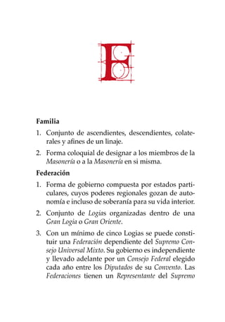F
Familia
1. 	 Conjunto de ascendientes, descendientes, colate-
rales y afines de un linaje.
2. 	 Forma coloquial de designar a los miembros de la
Masonería o a la Masonería en si misma.
Federación
1.	 Forma de gobierno compuesta por estados parti-
culares, cuyos poderes regionales gozan de auto-
nomía e incluso de soberanía para su vida interior.
2. 	 Conjunto de Logias organizadas dentro de una
Gran Logia o Gran Oriente.
3. 	 Con un mínimo de cinco Logias se puede consti-
tuir una Federación dependiente del Supremo Con-
sejo Universal Mixto. Su gobierno es independiente
y llevado adelante por un Consejo Federal elegido
cada año entre los Diputados de su Convento. Las
Federaciones tienen un Representante del Supremo
 