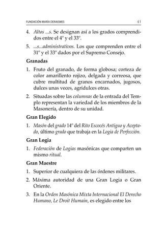 43Fundación María Deraismes
4. 	 Altos ...s. Se designan así a los grados comprendi-
dos entre el 4º y el 33º.
5. 	 ...s...administrativos. Los que comprenden entre el
31º y el 33º dados por el Supremo Consejo.
Granadas
1. 	 Fruto del granado, de forma globosa; corteza de
color amarillento rojizo, delgada y correosa, que
cubre multitud de granos encarnados, jugosos,
dulces unas veces, agridulces otras.
2. 	Situadas sobre las columnas de la entrada del Tem-
plo representan la variedad de los miembros de la
Masonería, dentro de su unidad.
Gran Elegido
1. 	 Masón del grado 14º del Rito Escocés Antiguo y Acepta-
do, último grado que trabaja en la Logia de Perfección.
Gran Logia
1. 	 Federación de Logias masónicas que comparten un
mismo ritual.
Gran Maestre
1. 	Superior de cualquiera de las órdenes militares.
2. Máxima autoridad de una Gran Logia o Gran
Oriente.
3. 	 En la Orden Masónica Mixta Internacional El Derecho
Humano, Le Droit Humain, es elegido entre los 		
 
