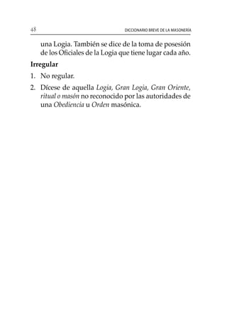 48 Diccionario breve de la masonería
una Logia. También se dice de la toma de posesión
de los Oficiales de la Logia que tiene lugar cada año.
Irregular
1. 	 No regular.
2. 	 Dícese de aquella Logia, Gran Logia, Gran Oriente,
ritual o masón no reconocido por las autoridades de
una Obediencia u Orden masónica.
 