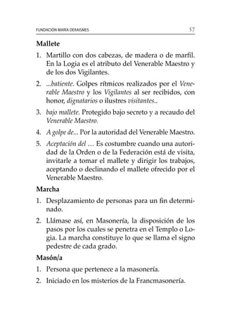 57Fundación María Deraismes
Mallete
1. 	 Martillo con dos cabezas, de madera o de marfil.
En la Logia es el atributo del Venerable Maestro y
de los dos Vigilantes.
2. 	 ...batiente. Golpes rítmicos realizados por el Vene-
rable Maestro y los Vigilantes al ser recibidos, con
honor, dignatarios o ilustres visitantes..
3. 	bajo mallete. Protegido bajo secreto y a recaudo del
Venerable Maestro.
4. 	 A golpe de... Por la autoridad del Venerable Maestro.
5. 	 Aceptación del … Es costumbre cuando una autori-
dad de la Orden o de la Federación está de visita,
invitarle a tomar el mallete y dirigir los trabajos,
aceptando o declinando el mallete ofrecido por el
Venerable Maestro.
Marcha
1.	 Desplazamiento de personas para un fin determi-
nado.
2. 	 Llámase así, en Masonería, la disposición de los
pasos por los cuales se penetra en el Templo o Lo-
gia. La marcha constituye lo que se llama el signo
pedestre de cada grado.
Masón/a
1. 	 Persona que pertenece a la masonería.
2. 	 Iniciado en los misterios de la Francmasonería.
 