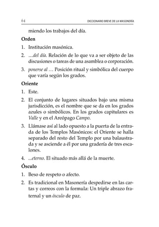 64 Diccionario breve de la masonería
miendo los trabajos del día.
Orden
1. 	 Institución masónica.
2. 	 …del día. Relación de lo que va a ser objeto de las
discusiones o tareas de una asamblea o corporación.
3. 	ponerse al … Posición ritual y simbólica del cuerpo
que varía según los grados.
Oriente
1. 	 Este.
2. 	 El conjunto de lugares situados bajo una misma
jurisdicción, es el nombre que se da en los grados
azules o simbólicos. En los grados capitulares es
Valle y en el Areópago Campo.
3. 	 Llámase así al lado opuesto a la puerta de la entra-
da de los Templos Masónicos: el Oriente se halla
separado del resto del Templo por una balaustra-
da y se asciende a él por una gradería de tres esca-
lones.
4. 	 ...eterno. El situado más allá de la muerte.
Ósculo
1. 	 Beso de respeto o afecto.
2. 	 Es tradicional en Masonería despedirse en las car-
tas y correos con la formula: Un triple abrazo fra-
ternal y un ósculo de paz.
 