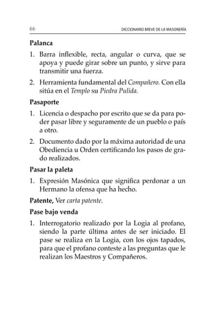66 Diccionario breve de la masonería
Palanca
1. 	 Barra inflexible, recta, angular o curva, que se
apoya y puede girar sobre un punto, y sirve para
transmitir una fuerza.
2. 	 Herramienta fundamental del Compañero. Con ella
sitúa en el Templo su Piedra Pulida.
Pasaporte
1. 	 Licencia o despacho por escrito que se da para po-
der pasar libre y seguramente de un pueblo o país
a otro.
2. 	 Documento dado por la máxima autoridad de una
Obediencia u Orden certificando los pasos de gra-
do realizados.
Pasar la paleta
1. 	 Expresión Masónica que significa perdonar a un
Hermano la ofensa que ha hecho.
Patente, Ver carta patente.
Pase bajo venda
1. 	 Interrogatorio realizado por la Logia al profano,
siendo la parte última antes de ser iniciado. El
pase se realiza en la Logia, con los ojos tapados,
para que el profano conteste a las preguntas que le
realizan los Maestros y Compañeros.
 