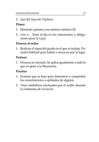 69Fundación María Deraismes
2. 	 Joya del Segundo Vigilante.
Plomo
1. 	 Elemento químico con número atómico 82.
2. 	 estar a... Estar al día en las cotizaciones y obliga-
ciones para la Logia.
Ponerse al orden
1. 	Realizar el signo del grado en el que se trabaja. Po-
sición habitual para hablar o moverse por la logia.
Profano
1. 	 Persona no iniciada. Se aplica igualmente a todo lo
que es ajeno a la Masonería.
Pruebas
1. 	 Examen que se hace para demostrar o comprobar
los conocimientos o aptitudes de alguien.
2. 	 Viajes simbólicos efectuados por el neófito durante
la ceremonia de iniciación.
 