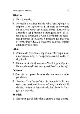 77Fundación María Deraismes
Silencio
1. 	 Falta de ruido.
2. 	 Privación de la facultad de hablar en Logia que se
impone a los Aprendices. El silencio se convierte
en una herramienta tan valiosa como la palabra: se
aprende a ser prudente e indulgente con las fal-
tas que se observan, ayuda a dominar las pasio-
nes, potencia la Tolerancia y muestra que más que
el trabajo individual, la Masonería valora el trabajo
anónimo y colectivo.
Sitial
1. 	Asiento de ceremonia, especialmente el que usan
en actos solemnes ciertas personas constituidas en
dignidad.
2. 	 Donde se sienta el Venerable Maestro (por algunos
llamado trono de Salomón) y los Oficiales de la Logia.
Soberano
1. Que ejerce o posee la autoridad suprema e inde-
pendiente.
2. 	 Soberano Gran Comendador. Se denomina a la per-
sona que preside el Supremo Consejo de Grado 33
del rito masónico denominado Rito Escocés Anti-
guo y Aceptado.
Solsticio
1. 	 Época en que el Sol se halla en uno de los dos tró-
 