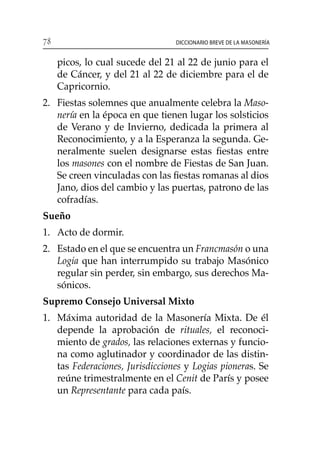 78 Diccionario breve de la masonería
picos, lo cual sucede del 21 al 22 de junio para el
de Cáncer, y del 21 al 22 de diciembre para el de
Capricornio.
2. 	 Fiestas solemnes que anualmente celebra la Maso-
nería en la época en que tienen lugar los solsticios
de Verano y de Invierno, dedicada la primera al
Reconocimiento, y a la Esperanza la segunda. Ge-
neralmente suelen designarse estas fiestas entre
los masones con el nombre de Fiestas de San Juan.
Se creen vinculadas con las fiestas romanas al dios
Jano, dios del cambio y las puertas, patrono de las
cofradías.
Sueño
1. 	Acto de dormir.
2. 	 Estado en el que se encuentra un Francmasón o una
Logia que han interrumpido su trabajo Masónico
regular sin perder, sin embargo, sus derechos Ma-
sónicos.
Supremo Consejo Universal Mixto
1. 	 Máxima autoridad de la Masonería Mixta. De él
depende la aprobación de rituales, el reconoci-
miento de grados, las relaciones externas y funcio-
na como aglutinador y coordinador de las distin-
tas Federaciones, Jurisdicciones y Logias pioneras. Se
reúne trimestralmente en el Cenit de París y posee
un Representante para cada país.
 