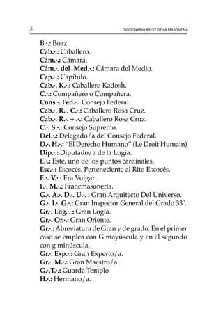8 Diccionario breve de la masonería
	 B.·.: Boaz.
	 Cab.·.: Caballero.
	 Cám.·.: Cámara.
	 Cám.·. del Med.·.: Cámara del Medio.
	 Cap.·.: Capítulo.
	 Cab.·. K.·.: Caballero Kadosh.
	 C.·.: Compañero o Compañera.
	 Cons.·. Fed.·.: Consejo Federal.
	 Cab.·. R.·. C.·.: Caballero Rosa Cruz.
	 Cab.·. R.·. + .·.: Caballero Rosa Cruz.
	 C.·. S.·.: Consejo Supremo.
	 Del.·.: Delegado/a del Consejo Federal.
	 D.·. H.·.: “El Derecho Humano” (Le Droit Humain)
	 Dip.·.: Diputado/a de la Logia.
	 E.·.: Este, uno de los puntos cardinales.
	 Esc.·.: Escocés. Perteneciente al Rito Escocés.
	 E.·. V.·.: Era Vulgar.
	 F.·. M.·.: Francmasonería.
	 G.·. A.·. D.·. U.·. : Gran Arquitecto Del Universo.
	 G.·. I.·. G.·.: Gran Inspector General del Grado 33º.
	 Gr.·. Log.·. : Gran Logia.
	 Gr.·. Or.·.: Gran Oriente.
	 Gr.·.:Abreviatura de Gran y de grado. En el primer
caso se emplea con G mayúscula y en el segundo
con g minúscula.
	 Gr.·. Exp.·.: Gran Experto/a.
	 Gr.·. M.·.: Gran Maestro/a.
	 G.·.T.·.: Guarda Templo
	 H.·.: Hermano/a.
 