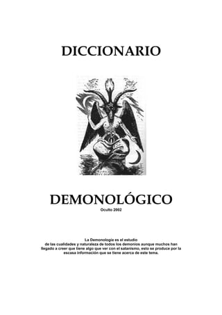 DICCIONARIO




    DEMONOLÓGICO
                                 Oculto 2002




                          La Demonología es el estudio
   de las cualidades y naturaleza de todos los demonios aunque muchos han
llegado a creer que tiene algo que ver con el satanismo, esto se produce por la
              escasa información que se tiene acerca de este tema.
 