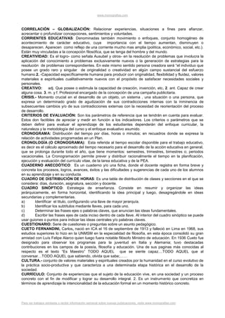 www.monografias.com



CORRELACIÓN – GLOBALIZACIÓN: Relacionar experiencias, situaciones a fines para afianzar,
acrecentar o profundizar concepciones, sentimientos y voluntades.
CORRIENTES EDUCATIVAS: Denominadas también movimiento o enfoques, conjunto homogéneo de
acontecimiento de carácter educativo, cuya             importancia con el tiempo aumentan, disminuyen o
desaparecen. Aparecen como reflejo de una corriente mucho mas amplia (política, económico, social, etc.).
Están muy vinculadas a la concepción filosófica, que se tenga del hombre y del mundo.
CREATIVIDAD: Es el logro- como señala Ausubel y otros- en la resolución de problemas que involucra la
aplicación del conocimiento a problemas exclusivamente nuevos o la generación de estrategias para la
resolución de problemas correspondientes. En este mismo sentido persona creadora será “el individuo que
posee un grado raro y singular de originalidad o creatividad en algún campo sustancial del esfuerzo
humano.2. -Capacidad específicamente humana para producir con originalidad, flexibilidad y fluidez, valores
materiales e espirituales cualitativamente nuevos con el propósito de satisfacer necesidades sociales y
personales.
CREATIVO:         adj. Que posee o estimula la capacidad de creación, invención, etc. 2. ant. Capaz de crear
alguna cosa. 3. m. y f. Profesional encargado de la concepción de una campaña publicitaria.
CRISIS.- Momento crucial en el desarrollo de un objeto, un sistema , una situación o una persona, que
expresa un determinado grado de agudización de sus contradicciones internas con la inminencia de
subsecuentes cambios y/o de sus contradicciones externas con la necesidad de reorientación del proceso
de desarrollo.
CRITERIOS DE EVALUACIÓN: Son los parámetros de referencia que se tendrán en cuenta para evaluar.
Estos don factibles de apreciar y medir en función a los indicadores. Los criterios o parámetros que se
deben definir para evaluar el aprendizaje de los estudiantes dependerán del enfoque curricular, la
naturaleza y la metodología del curso y el enfoque evaluativo asumido.
CRONOGRAMA: Distribución del tiempo por días, horas o minutos; en recuadros donde se expresa la
relación de actividades programadas en un Plan.
CRONOLOGÍA (O CRONOGRAMA): Esta referida al tiempo escolar disponible para el trabajo educativo,
es decir es el cálculo aproximado del tiempo necesario para el desarrollo de la acción educativa en general,
que se prolonga durante todo el año, que tiene momentos: semestres, trimestres, bimestres o; periodos
vacacionales. La Cronogramación permite prever y distribuir racionalmente el tiempo en la planificación,
ejecución y evaluación del currículo vitae, de la tarea educativa y de la PEA.
CUADERNO ANECDÓTICO: Es un cuaderno y/o una ficha, donde el docente registra en forma breve y
concreta los procesos, logros, avances, éxitos y las dificultades y sugerencias de cada uno de los alumnos
en su aprendizaje y en su conducta.
CUADRO DE DISTRIBUCIÓN DE HORAS: Es una tabla de distribución de clases y secciones en el que se
considera: días, duración, asignatura, sección y docente.
CUADRO SINÓPTICO: Estrategia de enseñanza. Consiste en resumir y organizar las ideas
jerárquicamente, en forma horizontal, identificando la idea principal y luego, desagregándole en ideas
secundarias y complementarias.
a)       Identificar el titulo, configurando una llave de mayor jerarquía.
b)       Identificar los subtítulos mediante llaves, para cada uno.
c)       Determinar las frases ejes o palabras claves, que anuncian las ideas fundamentales.
d)       Escribir las frases ejes de cada inciso dentro de cada llave. Al interior del cuadro sinóptico se puede
usar guiones o puntos para indicar las ideas centrales y/o palabras claves.
CUESTIONARIO: Serie de cuestiones o preguntas sobre un asunto pedagógico.
CUETO FERNANDINI, Carlos, nació en ICA el 16 de septiembre de 1913 y falleció en Lima en 1968, sus
estudios superiores lo hizo en la UNMSM en la especialidad de filosofía, en esta época consolidó su gran
amistad con Luís Felipe Alarco quien luego fuera notable filósofo Ministro de educación. En 1936 Cueto fue
designado para observar los programas para la juventud en Italia y Alemania; tuvo destacadas
contribuciones en los campos de la poesía, filosofía y educación. Una de sus paginas más conocidas al
respecto es el texto “Es Maestro” TODO AQUEL que se siente capaz....TODO AQUEL que al
conversar…TODO AQUEL que sabiendo, olvida que sabe;……
CULTURA.- conjunto de valores materiales y espirituales creados por la humanidad en el curso evolutivo de
la práctica socio-productiva y que caracteriza a una determinada etapa histórica en el desarrollo de la
sociedad.
CURRÍCULO: Conjunto de experiencias que el sujeto de la educación vive, en una sociedad y un proceso
concreto con el fin de modificar y lograr su desarrollo integral. 2. Es un instrumento que concretiza en
términos de aprendizaje la intencionalidad de la educación formal en un momento histórico concreto.




Para ver trabajos similares o recibir información semanal sobre nuevas publicaciones, visite www.monografias.com
 