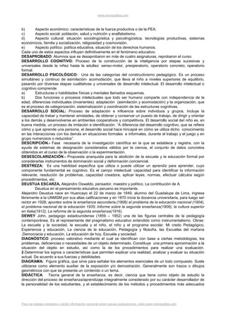 www.monografias.com



b)       Aspecto económico: características de la fuerza productiva o de la PEA.
c)       Aspecto social: población, salud y nutrición y analfabetismo.
d)       Aspecto cultural: situación sociolingüística y psicolingüística, tecnologías productivas, sistemas
económicos, familia y socialización, religiosidad y cosmovisión.
e)       Aspecto político: política educativa, situación de los derechos humanos.
Cada uno de estos aspectos influyen definitivamente en el fenómeno educativo.
DESAPROBADO: Alumnos que se desaprobaron en más de cuatro asignaturas, reprobaron el curso.
DESARROLLO COGNITIVO: Proceso de la construcción de la inteligencia por etapas sucesivas y
universales desde la niñez hasta la adultez: senso-motor, preoperatorio, operatorio concreto; operatorio
formal.
DESARROLLO PSICOLÓGICO: Una de las categorías del constructivismo pedagógico. Es un proceso
simultáneo y continuo de asimilación- acomodación, que lleva al niño a niveles superiores de equilibrio,
pasando por diversas etapas cualitativas y universales de desarrollo intelectual. El desarrollo intelectual o
cognitivo comprende:
a)       Estructuras o habilidades físicas y mentales llamados esquemas.
b)       Dos funciones o procesos intelectuales que todo ser humano comparte con independencia de la
edad, diferencias individuales (invariantes): adaptación (asimilación y acomodación) y la organización, que
es el proceso de categorización, sistematización y coordinación de las estructuras cognitivas.
DESARROLLO SOCIAL: Proceso de adaptación e influencia sobre individuos y grupos, Incluye la
capacidad de trabar y mantener amistades, de obtener y conservar un puesto de trabajo, de dirigir y orientar
a los demás y desenvolverse en ambientes cooperativos y competitivos. El desarrollo social del niño es, en
buena medida, un proceso de imitación e identificación. “A diferencia del desarrollo cognitivo, que se refiere
cómo y qué aprende una persona, el desarrollo social hace hincapié en cómo se utiliza dicho conocimiento
en las interacciones con los demás en situaciones formales e informales, durante el trabajo y el juego y en
grupo numerosos o reducidos”.
DESCRIPCIÓN.- Fase necesaria de la investigación científica en la que se establece y registra, con la
ayuda de sistemas de designación considerados válidos por la ciencia, el conjunto de datos concretos
obtenidos en el curso de la observación o la experimentación.
DESESCOLARIZACIÓN.- Propuesta anarquista para la abolición de la escuela y la educación formal por
considerarlas instrumentos de dominación social y deformación conciencial.
DESTREZA: Es una habilidad especifica que utiliza o puede utilizar un aprendiz para aprender, cuyo
componente fundamental es cognitivo. Es el campo intelectual: capacidad para identificar la información
relevante, resolución de problemas, capacidad creadora, aplicar leyes, normas, efectuar cálculos según
procedimientos, etc.
DEUSTUA ESCARZA, Alejandro Oswaldo, pensador, maestro y político. La contribución de A.
         Deustua en el pensamiento educativo peruano es importante.
Alejandro Deustua nace en Huancayo el 22 de marzo de 1849, alumno del Guadalupe de Lima, ingresa
libremente a la UNMSM por sus altas calificaciones y en 1870 inicia la docencia universitaria, para luego ser
rector en 1928; apuntes sobre la enseñanza secundaria,(1908) el problema de la educación nacional (1904),
el problema nacional de la educación 1935; Informe sobre la segunda enseñanza(1906), la cultura superior
en Italia(1912); La reforma de la segunda enseñanza(1916)
DEWEY John, pedagogo estadounidense (1859 – 1952) una de las figuras centrales de la pedagogía
contemporánea. Es el representante del pragmatismo educativo entendido como instrumentalismo. Obras:
La escuela y la sociedad, la escuela y el niño, el niño y el programa escolar. Mi credo Pedagógico,
Experiencia y educación, La ciencia de la educación, Pedagogía y filosofía, las Escuelas del mañana
,Democracia y educación, La educación de hoy, Escuela y sociedad.
DIAGNÓSTICO: proceso valorativo mediante el cual se identifican con base a ciertas metodologías, los
problemas, deficiencias o necesidades de un objeto determinado. Constituye una primera aproximación a la
situación del objeto en estudio, así como la de los procedimientos para realizar una evaluación.
2.Determinar los signos o características que permiten explicar una realidad, analizar y evaluar su situación
actual. De acuerdo a sus fuerzas y debilidades.
DIAGRAMA: Figura gráfica, que sirve para señalar los elementos esenciales de un todo compuesto. Suele
utilizarse como elemento auxiliar de la exposición y/o demostración. Generalmente son trazos o dibujos
geométricos con que se presenta un contenido o un tema.
DIDÁCTICA: Teoría general de la enseñanza, es decir, ciencia que tiene como objeto de estudio la
dirección del proceso de enseñanza/aprendizaje integralmente considerado por su carácter desarrollador de
la personalidad de los estudiantes, y el establecimiento de los métodos y procedimientos más adecuados




Para ver trabajos similares o recibir información semanal sobre nuevas publicaciones, visite www.monografias.com
 