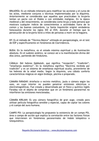 BRUJERÍA: Es un método milenario para modificar las acciones y el curso de
los actos, mediante conjuros o técnicas implementadas por la Alquimia.
Anteriormente se consideraba que aquellos que practicaban la brujería
tenían un pacto con el Diablo o con entidades malignas. En la época
medieval y del renacimiento, se consideraba como bruja a toda persona que
mostrara cualquier indicio de conocimientos o actividades fuera de lo
común y las buenas costumbres. La Santa Inquisición originó verdaderos
holocaustos durante los siglos XIII al XVII, durante el tiempo que la
persecución de la brujería llevó a miles de personas a morir en la hoguera.
BT: Es el método de “Técnica Básica” utilizado en parapsicología, en el test
de ESP y específicamente en fenómenos de Clarividencia.
BUDA: En la metafísica, es el estado máximo espiritual y de iluminación
absoluta. En el sudeste asiático, se conoce así a la manifestación divina del
dios único, partiendo del hinduismo.
CÁBALA: Del hebreo Qabbalah, que significa “recepción”, “tradición”,
“enseñanza esotérica”. En la metafísica significa “Doctrina recibida por
tradición” y es un sistema de enseñanza espiritual oculta, proveniente de
los hebreos de la edad media. Según la Alquimia, una cábala confería
características mágicas en algún brebaje, pócima o preparado.
CÁMARA FARADAY: Artefacto o recinto metálico, jaula o cámara según los
usos, en cuyo interior no pueden penetrar emisiones eléctricas o
electromagnéticas. Fue creada y desarrollada por el físico y químico inglés
Faraday con el objeto de comprobar que en un fenómeno paranormal no
interfieren las emisiones mencionadas.
CÁMARA KIRLIAN: Es una cámara fotográfica de gran auge, creada para
utilizar película fotográfica sensible y especial, capaz de captar los colores
y el cuerpo del aura humana.
CAMPO PSI: La parapsicología ha propuesto la existencia de un campo PSI,
área o campo de acción que explica la correlación entre los factores físicos
que intervienen en fenómenos paranormales de índole telepático o
telequinético.
Pequeño Diccionario Esotérico - www.diccionariosuenos.com
 