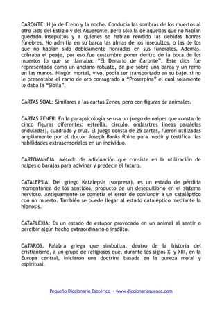 CARONTE: Hijo de Erebo y la noche. Conducía las sombras de los muertos al
otro lado del Estigio y del Aqueronte, pero sólo la de aquellos que no habían
quedado insepultos y a quienes se habían rendido las debidas honras
fúnebres. No admitía en su barca las almas de los insepultos, o las de los
que no habían sido debidamente honradas en sus funerales. Además,
cobraba el peaje, por eso fue costumbre poner dentro de la boca de los
muertos lo que se llamaba: “El Denario de Caronte”. Este dios fue
representado como un anciano robusto, de pie sobre una barca y un remo
en las manos. Ningún mortal, vivo, podía ser transportado en su bajel si no
le presentaba el ramo de oro consagrado a “Proserpina” el cual solamente
lo daba la “Sibila”.
CARTAS SOAL: Similares a las cartas Zener, pero con figuras de animales.
CARTAS ZENER: En la parapsicología se usa un juego de naipes que consta de
cinco figuras diferentes: estrella, círculo, ondas(tres líneas paralelas
onduladas), cuadrado y cruz. El juego consta de 25 cartas, fueron utilizadas
ampliamente por el doctor Joseph Banks Rhine para medir y testificar las
habilidades extrasensoriales en un individuo.
CARTOMANCIA: Método de adivinación que consiste en la utilización de
naipes o barajas para adivinar y predecir el futuro.
CATALEPSIA: Del griego Katalepsis (sorpresa), es un estado de pérdida
momentánea de los sentidos, producto de un desequilibrio en el sistema
nervioso. Antiguamente se cometía el error de confundir a un cataléptico
con un muerto. También se puede llegar al estado cataléptico mediante la
hipnosis.
CATAPLEXIA: Es un estado de estupor provocado en un animal al sentir o
percibir algún hecho extraordinario o insólito.
CÁTAROS: Palabra griega que simboliza, dentro de la historia del
cristianismo, a un grupo de religiosos que, durante los siglos XI y XIII, en la
Europa central, iniciaron una doctrina basada en la pureza moral y
espiritual.
Pequeño Diccionario Esotérico - www.diccionariosuenos.com
 