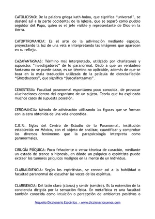 CATOLICISMO: De la palabra griega kath-holou, que significa “universal”, se
designó así a la parte occidental de la iglesia, que se separó como pueblo
seguidor del Papa, quien es el jefe visible y representante de Dios en la
tierra.
CATOPTROMANCIA: Es el arte de la adivinación mediante espejos,
proyectando la luz de una vela e interpretando las imágenes que aparecen
en su reflejo.
CAZAFANTASMAS: Término mal interpretado, utilizado por charlatanes y
supuestos “investigadores” de lo paranormal. Dado a que un verdadero
fantasma no se puede cazar, es un término no aplicable, además de que se
basa en la mala traducción utilizada de la película de ciencia-ficción
“Ghostbusters”, que significa “Buscafantasmas”.
CENESTESIA: Facultad paranormal espontánea poco conocida, de provocar
alucinaciones dentro del organismo de un sujeto. Teoría que ha explicado
muchos casos de supuesta posesión.
CEROMANCIA: Método de adivinación utilizando las figuras que se forman
con la cera obtenida de una vela encendida.
C.E.P.: Siglas del Centro de Estudio de lo Paranormal, institución
establecida en México, con el objeto de analizar, cuantificar y comprobar
los diversos fenómenos que la parapsicología interpreta como
paranormales.
CIRUGÍA PSÍQUICA: Poco fehaciente o veraz técnica de curación, mediante
un estado de trance o hipnosis, en dónde un psíquico o espiritista puede
extraer los tumores psíquicos malignos en la mente de un individuo.
CLARIAUDIENCIA: Según los espiritistas, se conoce así a la habilidad o
facultad paranormal de escuchar las voces de los espíritus.
CLARISENCIA: Del latín claro (clarus) y sentir (sentire). Es la extensión de la
conciencia dirigida por la sensación física. En metafísica es una facultad
también conocida como Intuición o percepción de ambientes positivos o
Pequeño Diccionario Esotérico - www.diccionariosuenos.com
 