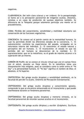negativos.
CLARIVIDENCIA: Del latín claro (clarus) y ver (videre). En la parapsicología
se llama así a la percepción paranormal de imágenes ocultas, distantes,
remotas o en casos de predicción de sucesos objetivos también. Se
diferencia de la Telepatía porque solamente participa una mente en el
procedimiento.
COMA: Pérdida del conocimiento, sensibilidad y motilidad voluntaria con
conservación de las funciones vegetativas.
CONCIENCIA: Se conoce así al patrón común de la mentalidad humana, lo
cual ha permitido dividir los diferentes estados de la conciencia. 1.- El
subconsciente: contiene las experiencias del pasado, arraigadas en la
naturaleza interna del individuo. 2.- El consciente: el estado natural y
perceptivo del ser humano. 3.- El inconsciente: el estado en que los
sentidos del ser humano se desconectan de la realidad. 4.- El
supraconsciente: que en la metafísica, es el grado de máximo alcance a la
superación del yo interno.
CORDÓN DE PLATA: Así se conoce al vínculo virtual que une el cuerpo físico
con el astral, durante un Viaje Astral. En la metafísica toma una
interpretación más religiosa, pues se considera como la unión entre el “Yo
Soy” y la personalidad humana. El “Yo Soy” significa el nombre de Dios; el
absoluto, el Yo Superior.
CRIPTESTESIA: Del griego oculto (kryptos) y sensibilidad (aisthesis), es la
facultad de percibir lo oculto. Sinónimo de Percepción Extrasensorial.
CRIPTOGNOSIS: Del griego oculto (kryptos) y conocimiento (gnosis),
comprende lo que se encuentra almacenado en el inconsciente y que puede
manifestarse durante un fenómeno paranormal.
CRIPTOMNESIA: Del griego oculto (kryptos) y memoria (mnesis), es la
facultad paranormal de recordar sucesos ocultos en el inconsciente.
CRIPTOGRAFÍA: Del griego oculto (Kriptos) y escribir (Gráphein). Escritura
Pequeño Diccionario Esotérico - www.diccionariosuenos.com
 