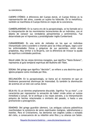 su conciencia.
CUERPO ETÉREO: A diferencia del Cuerpo Astral, el Cuerpo Etéreo es la
representación del alma, cuando un sujeto ha fallecido. En la metafísica,
también se manifiesta el Cuerpo Etéreo en viajes de la conciencia.
CUMBERLANDISMO: En la nueva era de la parapsicología, se ha llamado así a
la interpretación de los movimientos inconscientes de un individuo, con el
objeto de conocer sus verdaderos pensamientos y sentimientos. Fue
desarrollado por el hipnotista y prestidigitador inglés Cumberland.
CURANDERISMO: Es una serie de métodos en los que un individuo
interpretado como curandero o chamán para las tribus antiguas, logra curar
las enfermedades físicas y psíquicas de sus pacientes, entre otros
propósitos. Muy similar a la Brujería, con la diferencia de invocar la ayuda
de espíritus o entidades positivas.
DALAI LAMA: De los viejos términos mongoles, que significa “Vasto Océano”,
representa al guía temporal espiritual del Budismo del Tíbet.
DOGMA: Del griego que significa “decisión”, se refiere a una doctrina que la
iglesia propone como revelada por Dios.
DECLINACIÓN: En la parapsicología, se llama así al momento en que un
fenómeno paranormal disminuye de intensidad. Es también la disminución
de aciertos en un test con cartas Zener.
DEJA-VU: Es un término ampliamente discutido. Significa “lo ya visto”, y se
caracteriza por representar la sensación de haber vivido antes un suceso
inmediato o actual. Se le atribuye a los viajes astrales, a la interpretación
psíquica de hechos relacionados o similares del pasado, o hasta a una
premonición o precognición.
DEMONIO: Del griego guardián (demon). Las antiguas culturas paleolíticas
manifestaban la existencia de seres espirituales malignos, sobrehumanos y
hostiles. Para el Cristianismo, los demonios son ángeles caídos o echados
del cielo, a consecuencia de su rebelión ante Dios y su alianza con Satán.
Pequeño Diccionario Esotérico - www.diccionariosuenos.com
 