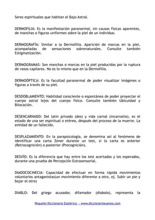 Seres espirituales que habitan el Bajo Astral.
DERMOFILIA: Es la manifestación paranormal, sin causas físicas aparentes,
de manchas o figuras uniformes sobre la piel de un individuo.
DERMOGRAFÍA: Similar a la Dermofilia. Aparición de marcas en la piel,
acompañadas de sensaciones sobrenaturales. Consulte también
Estigmatización.
DERMOGRAMAS: Son manchas o marcas en la piel producidas por la ruptura
de vasos capilares. No es lo mismo que en la Dermofilia.
DERMOÓPTICA: Es la facultad paranormal de poder visualizar imágenes o
figuras a través de su piel.
DESDOBLAMIENTO: Habilidad consciente o espontánea de poder proyectar el
cuerpo astral lejos del cuerpo físico. Consulte también Ubicuidad y
Bilocación.
DESENCARNADO: Del latín privado (des) y vida carnal (incarnatio), es el
estado de una ser espiritual o etéreo, después del proceso de la muerte. La
entidad de un fallecido.
DESPLAZAMIENTO: En la parapsicología, se denomina así al fenómeno de
identificar una carta Zener durante un test, si la carta es anterior
(Retrocognición) o posterior (Precognición).
DESVÍO: Es la diferencia que hay entre los test acertados y los esperados,
durante una prueba de Percepción Extrasensorial.
DIADOCOCINECIA: Capacidad de efectuar en forma rápida movimientos
voluntarios antagonistas(un movimiento diferente a otro, ej. Subir un pie y
bajar el otro)
DIABLO: Del griego acusador, difamador (diabolo), representa la
Pequeño Diccionario Esotérico - www.diccionariosuenos.com
 