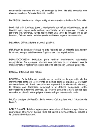 encarnación suprema del mal, el enemigo de Dios. Ha sido conocido con
diversos nombres: Satanás, Belcebú, Lucifer.
DIAPSIQUIA: Nombre con el que antiguamente se denominaba a la Telepatía.
DIOS: Del latín luminoso (deus), manipulado por raíces indoeuropeas, es el
término que, según cada cultura, representa al ser supremo, creador y
soberano del universo. Puede representar una serie de virtudes en el ser
humano. Existen hasta casi cien nombres diferentes para representarlo.
DISARTRIA: Dificultad para articular palabras.
DISCÍPULO: Es aquel sujeto que ha sido recibido por un maestro para recibir
la instrucción que establece una Dogma o doctrina espiritualista.
DISDIADOCOCINECIA: Dificultad para realizar movimientos voluntarios
antagonistas. Por ejemplo: alternar una palmada en el abdomen con la
mano derecha y realizar un circulo sobre la cabeza con la mano izquierda.
DISFASIA: Dificultad para hablar.
DISMETRIA: Es la falta del sentido de la medida en la ejecución de los
movimientos tanto en lo referente al tiempo como al espacio. Al ejecutar
un movimiento, el dismétrico aplica un impulso inicial demasiado violento,
lo ejecuta con demasiada velocidad y se detiene demasiado tarde,
sobrepasando el término deseado. Ej. Tocar la punta de la nariz con los ojos
cerrados, el dismétrico se golpearía en otro lugar que no es la nariz.
DRUIDA: Antigua civilización. En la cultura Celta quiere decir “Hombre de
Roble”.
DOPPELGANGER: Palabra inglesa para determinar al fantasma que hace su
aparición al observar el cuerpo físico del sujeto a cierta distancia. Similar a
la Ubicuidad o Bilocación.
Pequeño Diccionario Esotérico - www.diccionariosuenos.com
 