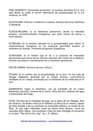 DUKE UNIVERSITY: Universidad de Durham, en Carolina del Norte U.S.A. Fue
aquí donde se fundó el primer laboratorio de parapsicología de la era
moderna, en 1930.
ECLECTICISMO: Práctica o tendencia a fusionar diversas doctrinas filosóficas
y teológicas.
ECTOCOLOPLASMIA: Es un fenómeno paranormal, donde un individuo
produce, inconscientemente Ectoplasma, que toma formas de rostros u
otros objetos.
ECTOPLASIA: Es el término utilizado en la parapsicología para definir la
materialización energética de las sustancias generadas durante un
fenómeno de Telergía. Fenómeno de generar Ectoplasma.
ECTOPLASMA: Es el nombre que se da a la sustancia de naturaleza
desconocida que emana de los orificios naturales del cuerpo de un Médium,
durante una sesión o manifestación de un fenómeno paranormal.
EFECTO CORONA: Sinónimo de Aura, Efluvio.
EFLUVIO: Es el nombre que la parapsicología da al Aura. Es una capa de
energía magnética generada por el cuerpo humano. Luminiscencia
alrededor de un cuerpo, provocada por la ionización de las moléculas en el
aire.
ELEMENTALES: Según la metafísica, son las entidades de los cuatro
elementos naturales: Gnomos de la tierra, Silfos del aire, Ondinas del agua
y Salamandras del fuego.
ELFOS: Proviene de la mitología Noruega, de la época de los Vikingos. Para
los nórdicos, los dioses vivían en el Valhalla (la tierra de en medio). Aparte
de estos mundos y de sus conflictos se encontraba Alfheim, el mundo de los
Elfos. En ese lugar habitaban tanto los bellos Elfos blancos, como los
malvados Elfos negros. Una excelente visión de esta mitología se encuentra
en la obra “The lord of the ring”, de J. R. Tolkien.
Pequeño Diccionario Esotérico - www.diccionariosuenos.com
 