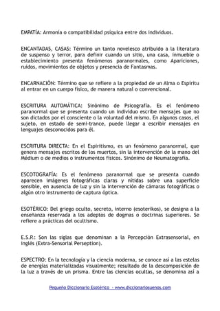 EMPATÍA: Armonía o compatibilidad psíquica entre dos individuos.
ENCANTADAS, CASAS: Término un tanto novelesco atribuido a la literatura
de suspenso y terror, para definir cuando un sitio, una casa, inmueble o
establecimiento presenta fenómenos paranormales, como Apariciones,
ruidos, movimientos de objetos y presencia de Fantasmas.
ENCARNACIÓN: Término que se refiere a la propiedad de un Alma o Espíritu
al entrar en un cuerpo físico, de manera natural o convencional.
ESCRITURA AUTOMÁTICA: Sinónimo de Psicografía. Es el fenómeno
paranormal que se presenta cuando un individuo escribe mensajes que no
son dictados por el consciente o la voluntad del mismo. En algunos casos, el
sujeto, en estado de semi-trance, puede llegar a escribir mensajes en
lenguajes desconocidos para él.
ESCRITURA DIRECTA: En el Espiritismo, es un fenómeno paranormal, que
genera mensajes escritos de los muertos, sin la intervención de la mano del
Médium o de medios o instrumentos físicos. Sinónimo de Neumatografía.
ESCOTOGRAFÍA: Es el fenómeno paranormal que se presenta cuando
aparecen imágenes fotográficas claras y nítidas sobre una superficie
sensible, en ausencia de luz y sin la intervención de cámaras fotográficas o
algún otro instrumento de captura óptica.
ESOTÉRICO: Del griego oculto, secreto, interno (esoterikos), se designa a la
enseñanza reservada a los adeptos de dogmas o doctrinas superiores. Se
refiere a prácticas del ocultismo.
E.S.P.: Son las siglas que denominan a la Percepción Extrasensorial, en
inglés (Extra-Sensorial Perseption).
ESPECTRO: En la tecnología y la ciencia moderna, se conoce así a las estelas
de energías materializadas visualmente; resultado de la descomposición de
la luz a través de un prisma. Entre las ciencias ocultas, se denomina así a
Pequeño Diccionario Esotérico - www.diccionariosuenos.com
 