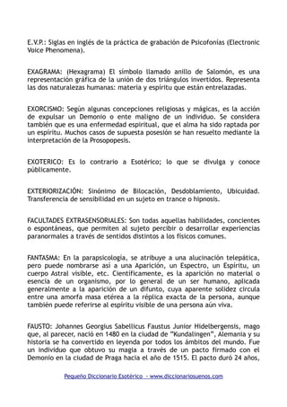 E.V.P.: Siglas en inglés de la práctica de grabación de Psicofonías (Electronic
Voice Phenomena).
EXAGRAMA: (Hexagrama) El símbolo llamado anillo de Salomón, es una
representación gráfica de la unión de dos triángulos invertidos. Representa
las dos naturalezas humanas: materia y espíritu que están entrelazadas.
EXORCISMO: Según algunas concepciones religiosas y mágicas, es la acción
de expulsar un Demonio o ente maligno de un individuo. Se considera
también que es una enfermedad espiritual, que el alma ha sido raptada por
un espíritu. Muchos casos de supuesta posesión se han resuelto mediante la
interpretación de la Prosopopesis.
EXOTERICO: Es lo contrario a Esotérico; lo que se divulga y conoce
públicamente.
EXTERIORIZACIÓN: Sinónimo de Bilocación, Desdoblamiento, Ubicuidad.
Transferencia de sensibilidad en un sujeto en trance o hipnosis.
FACULTADES EXTRASENSORIALES: Son todas aquellas habilidades, concientes
o espontáneas, que permiten al sujeto percibir o desarrollar experiencias
paranormales a través de sentidos distintos a los físicos comunes.
FANTASMA: En la parapsicología, se atribuye a una alucinación telepática,
pero puede nombrarse así a una Aparición, un Espectro, un Espíritu, un
cuerpo Astral visible, etc. Científicamente, es la aparición no material o
esencia de un organismo, por lo general de un ser humano, aplicada
generalmente a la aparición de un difunto, cuya aparente solidez circula
entre una amorfa masa etérea a la réplica exacta de la persona, aunque
también puede referirse al espíritu visible de una persona aún viva.
FAUSTO: Johannes Georgius Sabellicus Faustus Junior Hidelbergensis, mago
que, al parecer, nació en 1480 en la ciudad de ”Kundalingen”, Alemania y su
historia se ha convertido en leyenda por todos los ámbitos del mundo. Fue
un individuo que obtuvo su magia a través de un pacto firmado con el
Demonio en la ciudad de Praga hacia el año de 1515. El pacto duró 24 años,
Pequeño Diccionario Esotérico - www.diccionariosuenos.com
 