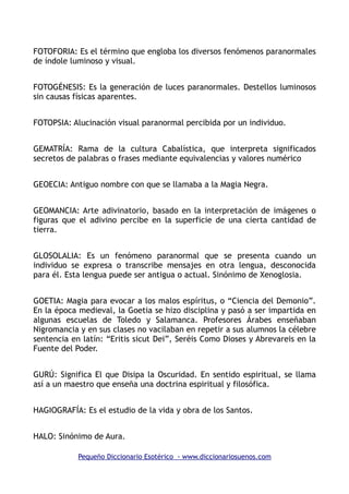 FOTOFORIA: Es el término que engloba los diversos fenómenos paranormales
de índole luminoso y visual.
FOTOGÉNESIS: Es la generación de luces paranormales. Destellos luminosos
sin causas físicas aparentes.
FOTOPSIA: Alucinación visual paranormal percibida por un individuo.
GEMATRÍA: Rama de la cultura Cabalística, que interpreta significados
secretos de palabras o frases mediante equivalencias y valores numérico
GEOECIA: Antiguo nombre con que se llamaba a la Magia Negra.
GEOMANCIA: Arte adivinatorio, basado en la interpretación de imágenes o
figuras que el adivino percibe en la superficie de una cierta cantidad de
tierra.
GLOSOLALIA: Es un fenómeno paranormal que se presenta cuando un
individuo se expresa o transcribe mensajes en otra lengua, desconocida
para él. Esta lengua puede ser antigua o actual. Sinónimo de Xenoglosia.
GOETIA: Magia para evocar a los malos espíritus, o “Ciencia del Demonio”.
En la época medieval, la Goetia se hizo disciplina y pasó a ser impartida en
algunas escuelas de Toledo y Salamanca. Profesores Árabes enseñaban
Nigromancia y en sus clases no vacilaban en repetir a sus alumnos la célebre
sentencia en latín: “Eritis sicut Dei”, Seréis Como Dioses y Abrevareis en la
Fuente del Poder.
GURÚ: Significa El que Disipa la Oscuridad. En sentido espiritual, se llama
así a un maestro que enseña una doctrina espiritual y filosófica.
HAGIOGRAFÍA: Es el estudio de la vida y obra de los Santos.
HALO: Sinónimo de Aura.
Pequeño Diccionario Esotérico - www.diccionariosuenos.com
 